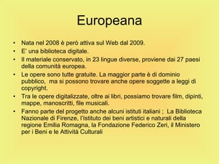 Europeana Nata nel 2008 è però attiva sul Web dal 2009. E’ una biblioteca digitale. Il materiale conservato, in 23 lingue diverse, proviene dai 27 paesi della comunità europea. Le opere sono tutte gratuite. La maggior parte è di dominio pubblico,  ma si possono trovare anche opere soggette a leggi di copyright. Tra le opere digitalizzate, oltre ai libri, possiamo trovare film, dipinti, mappe, manoscritti, file musicali. Fanno parte del progetto anche alcuni istituti italiani ;  La Biblioteca Nazionale di Firenze, l’Istituto dei beni artistici e naturali della regione Emilia Romagna, la Fondazione Federico Zeri, il Ministero per i Beni e le Attività Culturali 