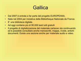 Gallica Dal 2007 è entrata a far parte del progetto EUROPEANA. Nata nel 2004 per iniziativa della Bibliotheque Nationale de France. E’ una biblioteca digitale. Ad oggi contiene più di 90.000 testi tutti gratuiti Il progetto di digitalizzazione del materiale cartaceo sta continuando ed è possibile consultare anche manoscritti, mappe, riviste, antichi documenti. Esiste una sezione anche per materiale audio e video. 