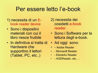 Per essere letto l’e-book  1) necessita di un  E-book reader device Sono i dispositivi materiali con cui il libro riesce fruibile In definitiva si tratta di Hardware che supportino il lettori (Tablet, PC, etc..) 2) necessita dei cosidetti  e-book reader. Sono i Software per la lettura degli e-book. Ad oggi  sono: -  Adobe Reader - Microsoft Reader - Ebook4u Reader - AGEReader, etc…. 
