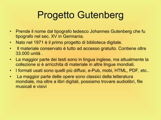 Progetto Gutenberg Prende il nome dal tipografo tedesco Johannes Gutenberg che fu tipografo nel sec. XV in Germania. Nato nel 1971 è il primo progetto di biblioteca digitale. Il materiale conservato è tutto ad accesso gratuito. Contiene oltre 33.000 unità . La maggior parte dei testi sono in lingua inglese, ma attualmente la collezione si è arricchita di materiale in altre lingue mondiali. I formati usati sono quelli più diffusi, e-Pub, mobi, HTML, PDF, etc.. La maggior parte delle opere sono classici della letteratura mondiale, ma oltre a libri digitali, possiamo trovare audiolibri, file musicali e visivi 