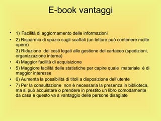 E-book vantaggi 1)   Facilità di aggiornamento delle informazioni 2) Risparmio di spazio sugli scaffali (un lettore può contenere molte opere) 3) Riduzione  dei costi legati alle gestione del cartaceo (spedizioni, organizzazione interna) 4) Maggior facilità di acquisizione 5) Maggiore facilità delle statistiche per capire quale  materiale  è di maggior interesse 6) Aumenta la possibilità di titoli a disposizione dell’utente 7) Per la consultazione  non è necessaria la presenza in biblioteca, ma si può acquistare o prendere in prestito un libro comodamente da casa e questo va a vantaggio delle persone disagiate 