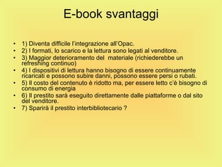 E-book svantaggi 1) Diventa difficile l’integrazione all’Opac. 2) I formati, lo scarico e la lettura sono legati al venditore. 3) Maggior deterioramento del  materiale (richiederebbe un refreshing continuo) 4) I dispositivi di lettura hanno bisogno di essere continuamente ricaricati e possono subire danni, possono essere persi o rubati. 5) Il costo del contenuto è ridotto ma, per essere letto c’è bisogno di consumo di energia 6) Il prestito sarà eseguito direttamente dalle piattaforme o dal sito del venditore. 7) Sparirà il prestito interbibliotecario ? 