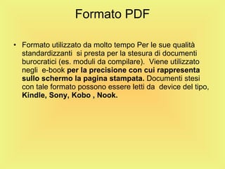 Formato PDF Formato utilizzato da molto tempo Per le sue qualità standardizzanti  si presta per la stesura di documenti burocratici (es. moduli da compilare).  Viene utilizzato negli  e-book  per la precisione   con cui   rappresenta sullo schermo la pagina stampata.  Documenti stesi con tale formato possono essere letti da  device del tipo,  Kindle,   Sony,   Kobo ,   Nook. 