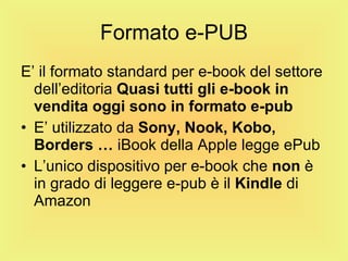 Formato e-PUB E’ il formato standard per e-book del settore dell’editoria  Quasi tutti gli e-book in   vendita oggi sono in formato e-pub E’ utilizzato da  Sony,   Nook,   Kobo,   Borders …  iBook della Apple legge ePub L’unico dispositivo per e-book che  non  è in grado di leggere e-pub è il  Kindle  di Amazon 