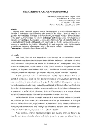 101
A INCLUSÃO DE SURDOS NUMA PERSPECTIVA INTERCULTURAL
Cristiane do Socorro dos Santos Magno – UFPA
Elenilda Souza de Freitas – UFPA
Keila Carneiro Pantoja – UFPA
Rosilda Silva Costa – UFPA
Waldma Maíra Menezes de Oliveira – UFPA
Resumo
O presente ensaio tem como objetivo pontuar reflexões sobre o interculturalismo crítico que
abordam as políticas de ações afirmativas sobre a inclusão dos surdos. A reflexão centra-se nas
questões de identidade e alteridade. O interculturalismo, refere-se à interação entre culturas de
forma recíproca, favorecendo o seu convívio e integração de forma que venha afirmar as relações
baseadas no respeito pela diversidade e no enriquecimento mútuo. Para este trabalho, destacam-
se os estudos de Oliveira (2015), Lopes (2007), Brasil (2002, 2005) entre outros. Assim, podemos
observar a importância das relações interculturais em que apresenta certas complexidades,
pressupõe não impor uma cultura sobre a outra e não negar ao conhecer a outra cultura.
Palavras-chaves: Interculturalismo. Surdo. Inclusão.
Introdução
Esse ensaio tem como tema a inclusão de surdos numa perspectiva intercultural. Falar de
inclusão é tão antigo quanto a humanidade; todos precisam ser incluídos. Desde que nascemos,
somos incluídos na família, na escola, no mercado de trabalho e etc. Com relação aos surdos, não
poderia ser diferente. Mas, historicamente, os surdos foram considerados como pessoas limitadas,
ausentes, um prejuízo à normalidade. Sendo assim, a pessoa surda na visão ouvintista era vista
como uma pessoa com deficiência e que precisava ser curada, ou seja, normalizar o incomodo.
Décadas depois, os surdos se afirmaram como sujeitos capazes de reconstruir a sua
identidade como pessoa surda, por meio dos movimentos dos surdos, que lutam por afirmação
para o fortalecimento e reconhecimento da Língua Brasileira de Sinais (Libras), como seres com
competênciase experiências visuais. Na atualidade, aluta está sendo construída e reconhecida pelo
direito dos indivíduos surdos constituírem uma comunidade. Esses direitos são reconhecidos na Lei
nº 10.436/2002 e no Decreto nº 5.626/2005. Nesse sentido mesmo com a lei e o decreto que
amparam esses sujeitos, ainda, nos dias atuais, esses direitos não são cumpridos.
Refletindo sobre o papel fundamental da educação para o alcance da interculturalidade,
reconhecemos que a luta pela educação dos movimentos surdos que busca a defesa de sua língua,
história e cultura. Dessa forma, surgiu o interesse de elaborar esse ensaio sobre inclusão de surdos
numa perspectiva intercultural para obtenção de conceito na disciplina Libras ministrada pela
professora Waldma Oliveira, no período de 02 a 09 de julho de 2018.
Nesse sentindo, surgiram algumas inquietações para buscar a afirmação do surdo ou
negação, tais como: a invasão cultural pode isolar os surdos e negar sua cultura? Como a
 