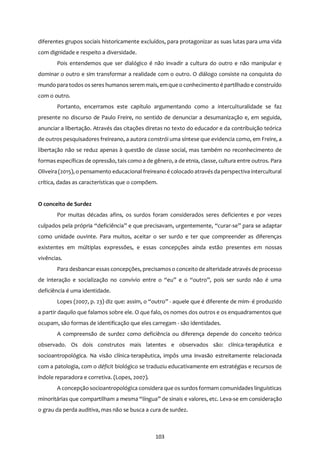 103
diferentes grupos sociais historicamente excluídos, para protagonizar as suas lutas para uma vida
com dignidade e respeito a diversidade.
Pois entendemos que ser dialógico é não invadir a cultura do outro e não manipular e
dominar o outro e sim transformar a realidade com o outro. O diálogo consiste na conquista do
mundo para todos os seres humanos serem mais, emque o conhecimento é partilhado e construído
com o outro.
Portanto, encerramos este capítulo argumentando como a interculturalidade se faz
presente no discurso de Paulo Freire, no sentido de denunciar a desumanização e, em seguida,
anunciar a libertação. Através das citações diretas no texto do educador e da contribuição teórica
de outros pesquisadores freireano, a autora constrói uma síntese que evidencia como, em Freire, a
libertação não se reduz apenas à questão de classe social, mas também no reconhecimento de
formas específicas de opressão, tais como a de gênero, a de etnia, classe, cultura entre outros. Para
Oliveira (2015), o pensamento educacional freireano é colocado através da perspectiva intercultural
crítica, dadas as características que o compõem.
O conceito de Surdez
Por muitas décadas afins, os surdos foram considerados seres deficientes e por vezes
culpados pela própria “deficiência” e que precisavam, urgentemente, “curar-se” para se adaptar
como unidade ouvinte. Para muitos, aceitar o ser surdo e ter que compreender as diferenças
existentes em múltiplas expressões, e essas concepções ainda estão presentes em nossas
vivências.
Para desbancar essas concepções, precisamoso conceito de alteridade através de processo
de interação e socialização no convívio entre o “eu” e o “outro”, pois ser surdo não é uma
deficiência é uma identidade.
Lopes (2007, p. 23) diz que: assim, o “outro” - aquele que é diferente de mim- é produzido
a partir daquilo que falamos sobre ele. O que falo, os nomes dos outros e os enquadramentos que
ocupam, são formas de identificação que eles carregam - são identidades.
A compreensão de surdez como deficiência ou diferença depende do conceito teórico
observado. Os dois construtos mais latentes e observados são: clínica-terapêutica e
socioantropológica. Na visão clínica-terapêutica, impôs uma invasão estreitamente relacionada
com a patologia, com o déficit biológico se traduziu educativamente em estratégias e recursos de
índole reparadora e corretiva. (Lopes, 2007).
A concepção socioantropológica considera que os surdos formam comunidades linguísticas
minoritárias que compartilham a mesma “língua” de sinais e valores, etc. Leva-se em consideração
o grau da perda auditiva, mas não se busca a cura de surdez.
 