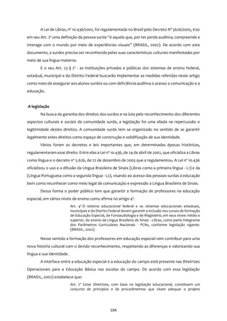 104
A Lei de Libras, nº 10.436/2002, foi regulamentada no Brasil pelo Decreto Nº 5626/2005, traz
em seu Art. 2º uma definição da pessoa surda “é aquela que, por ter perda auditiva, compreende e
interage com o mundo por meio de experiências visuais” (BRASIL, 2002). De acordo com este
documento, a surdez precisa ser reconhecida pelas suas características culturais manifestadas por
meio de sua língua materna.
E o seu Art. 23 § 2º - as instituições privadas e públicas dos sistemas de ensino federal,
estadual, municipal e do Distrito Federal buscarão implementar as medidas referidas neste artigo
como meio de assegurar aos alunos surdos ou com deficiência auditiva o acesso a comunicação e a
educação.
A legislação
Na busca da garantia dos direitos dos surdos e na luta pelo reconhecimento dos diferentes
aspectos culturais e sociais da comunidade surda, a legislação foi uma aliada na repercussão e
legitimidade destes direitos. A comunidade surda tem se organizado no sentido de se garantir
legalmente estes direitos como espaço de construção e solidificação de sua identidade.
Vários foram os decretos e leis importantes que, em determinadas épocas históricas,
regulamentaram esse direito. Entre elas a Lei nº 10.436, de 24 de abril de 2002, que oficializa a Libras
como língua e o decreto nº 5.626, de 22 de dezembro de 2005 que a regulamentou. A Lei nº 10.436
oficializou o uso e a difusão da Língua Brasileira de Sinais (Libras como a primeira língua - L1) e da
(Língua Portuguesa como a segunda língua - L2), visando ao acesso das pessoas surdas à educação
bem como reconhecer como meio legal de comunicação e expressão a Língua Brasileira de Sinais.
Dessa forma o poder público tem que garantir a formação de professores na educação
especial, em vários níveis de ensino como afirma no artigo 4º.
Art. 4o
O sistema educacional federal e os sistemas educacionais estaduais,
municipais e do Distrito Federal devem garantir a inclusão nos cursos de formação
de Educação Especial, de Fonoaudiologia e de Magistério, em seus níveis médio e
superior, do ensino da Língua Brasileira de Sinais - Libras, como parte integrante
dos Parâmetros Curriculares Nacionais - PCNs, conforme legislação vigente.
(BRASIL, 2002).
Nesse sentido a formação dos professores em educação especial vem contribuir para uma
nova história cultural com o devido reconhecimento, respeitando as diferenças e valorizando sua
língua e sua identidade.
A interface entre a educação especial e a educação do campo está presente nas Diretrizes
Operacionais para a Educação Básica nas escolas do campo. De acordo com essa legislação
(BRASIL, 2002) estabelece que:
Art. 2º Estas Diretrizes, com base na legislação educacional, constituem um
conjunto de princípios e de procedimentos que visam adequar o projeto
 