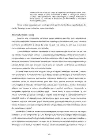 105
institucional das escolas do campo às Diretrizes Curriculares Nacionais para a
Educação Infantil, o Ensino Fundamental e Médio, a Educação de Jovens e
Adultos, a Educação Especial, a Educação Indígena, a Educação Profissional de
Nível Técnico e a Formação de Professores em Nível Médio na modalidade
Normal. (BRASIL,2002).
Nesse sentido a educação vem sendo garantido por lei atendendo as especificidades das
escolas do campo na sua realidade e na sua diversidade.
A interculturalidade e surdez
Fazendo uma retrospectiva na história surdez, podemos perceber que a educação de
surdos não era baseada na interculturalidade, mas no enfoque clínico reabilitador, pois a cultura do
ouvintismo se sobrepõem a cultura do surdo no qual essa cultura faz com que a sociedade
compreendesse o surdo como ser normatizador.
A dificuldade da sociedade de entender o surdo como um sujeito cultural e um ser com
experiências visuais, fizeram com que os surdos resistissem à prática ouvintista, rompendo com as
interpretações e os usos fundados na base clínica, vista como falta de algo. Dessa forma os surdos
dentro de um contexto social acabam tomando para si traços identitários marcados por diferenças
culturais. Sendo assim, para entender o surdo como ser cultural e construtor da sua identidade
temos que compreender o termo interculturalidade.
O termo “Interculturalidade” surgiu na França, na segunda metade do século XX. O mesmo
vem caracterizar o multiculturalismo no que diz respeito às suas ideologias. O multiculturalismo
aparece como um movimento que constata e reconhece as diferenças culturais existentes nas
sociedades atuais. O interculturalismo, para além disso, procura encontrar estratégias de
comunicação e de interação entre as diversas culturas, pois é através dessa abertura de trocas de
saberes com pessoas e culturas diversificadas que é possível reconhecer, compreender e
enriquecer a si próprio e ao outro (LAGOA, 1995). Dessa forma, a interculturalidade “é uma
atitude humanista que deseja o diálogo, o respeito pelas diferenças e a compreensão mútua”
(ARAÚJO, 2008, p. 58). Lagoa (1995, p. 124) acrescenta que o termo surge “como o conjunto de
processos psíquicos, relacionais, grupais e institucionais gerados pela interação de culturas, numa
relação de trocas recíprocas e numa perspectiva de salvaguarda de uma relativa identidade cultural
dos parceiros em relação”.
Nesse sentido entender a interculturalidade é pensar no sujeito surdo não como um simples
portador. É preciso compreender que uma distinção cultural sempre passa pela diferença (Lopes,
2015), esse pensamento defende a inclusão pluralista do sujeito, em que se valoriza a inclusão e as
trocas de saberes entre as diversas culturas a fim de construir uma sociedade solidária e aberta às
diferenças. Sendo assim, é importante frisar que a interculturalidade é, para além de reforçar as
 