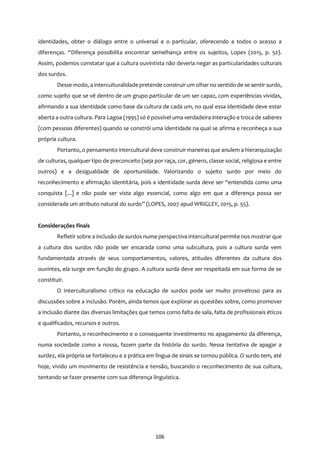 106
identidades, obter o diálogo entre o universal e o particular, oferecendo a todos o acesso a
diferenças. “Diferença possibilita encontrar semelhança entre os sujeitos, Lopes (2015, p. 52).
Assim, podemos constatar que a cultura ouvintista não deveria negar as particularidades culturais
dos surdos.
Desse modo, a interculturalidade pretende construirum olhar no sentido de se sentir surdo,
como sujeito que se vê dentro de um grupo particular de um ser capaz, com experiências vividas,
afirmando a sua identidade como base da cultura de cada um, no qual essa identidade deve estar
aberta a outra cultura. Para Lagoa (1995) só é possível uma verdadeira interação e troca de saberes
(com pessoas diferentes) quando se constrói uma identidade na qual se afirma e reconheça a sua
própria cultura.
Portanto, o pensamento intercultural deve construir maneiras que anulem a hierarquização
de culturas, qualquer tipo de preconceito (seja por raça, cor, género, classe social, religiosa e entre
outros) e a desigualdade de oportunidade. Valorizando o sujeito surdo por meio do
reconhecimento e afirmação identitária, pois a identidade surda deve ser “entendida como uma
conquista [...] e não pode ser vista algo essencial, como algo em que a diferença possa ser
considerada um atributo natural do surdo” (LOPES, 2007 apud WRIGLEY, 2015, p. 55).
Considerações finais
Refletir sobre a inclusão de surdos numa perspectiva intercultural permite nos mostrar que
a cultura dos surdos não pode ser encarada como uma subcultura, pois a cultura surda vem
fundamentada através de seus comportamentos, valores, atitudes diferentes da cultura dos
ouvintes, ela surge em função do grupo. A cultura surda deve ser respeitada em sua forma de se
constituir.
O Interculturalismo crítico na educação de surdos pode ser muito proveitoso para as
discussões sobre a inclusão. Porém, ainda temos que explorar as questões sobre, como promover
a inclusão diante das diversas limitações que temos como falta de sala, falta de profissionais éticos
e qualificados, recursos e outros.
Portanto, o reconhecimento e o consequente investimento no apagamento da diferença,
numa sociedade como a nossa, fazem parte da história do surdo. Nessa tentativa de apagar a
surdez, ela própria se fortaleceu e a prática em língua de sinais se tornou pública. O surdo tem, até
hoje, vivido um movimento de resistência e tensão, buscando o reconhecimento de sua cultura,
tentando se fazer presente com sua diferença linguística.
 