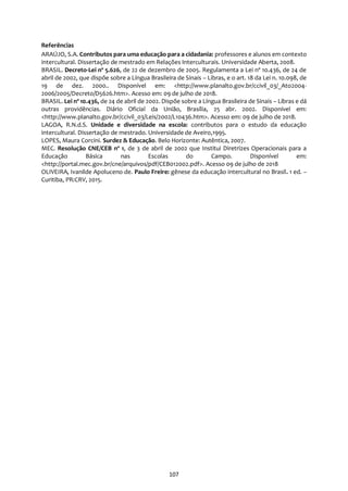 107
Referências
ARAÚJO, S.A. Contributos para uma educação para a cidadania: professores e alunos em contexto
intercultural. Dissertação de mestrado em Relações Interculturais. Universidade Aberta, 2008.
BRASIL. Decreto-Lei nº 5.626, de 22 de dezembro de 2005. Regulamenta a Lei nº 10.436, de 24 de
abril de 2002, que dispõe sobre a Língua Brasileira de Sinais – Libras, e o art. 18 da Lei n. 10.098, de
19 de dez. 2000.. Disponível em: <http://www.planalto.gov.br/ccivil_03/_Ato2004-
2006/2005/Decreto/D5626.htm>. Acesso em: 09 de julho de 2018.
BRASIL. Lei nº 10.436, de 24 de abril de 2002. Dispõe sobre a Língua Brasileira de Sinais – Libras e dá
outras providências. Diário Oficial da União, Brasília, 25 abr. 2002. Disponível em:
<http://www.planalto.gov.br/ccivil_03/Leis/2002/L10436.htm>. Acesso em: 09 de julho de 2018.
LAGOA, R.N.d.S. Unidade e diversidade na escola: contributos para o estudo da educação
intercultural. Dissertação de mestrado. Universidade de Aveiro,1995.
LOPES, Maura Corcini. Surdez & Educação. Belo Horizonte: Autêntica, 2007.
MEC. Resolução CNE/CEB nº 1, de 3 de abril de 2002 que Institui Diretrizes Operacionais para a
Educação Básica nas Escolas do Campo. Disponível em:
<http://portal.mec.gov.br/cne/arquivos/pdf/CEB012002.pdf>. Acesso 09 de julho de 2018
OLIVEIRA, Ivanilde Apoluceno de. Paulo Freire: gênese da educação intercultural no Brasil. 1 ed. –
Curitiba, PR:CRV, 2015.
 