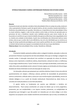 109
INTERCULTURALIDADE E SURDEZ: CONTRIBUIÇÃO FREIREANA NOS ESTUDOS SURDOS
Manoel Maria Carvalho Gomes – UFPA
Messias Gonçalves Cruz – UFPA
Rayanne Pereira Garcia – UFPA
Verônica de Paula da Silva Santos – UFPA
Waldma Maíra Menezes de Oliveira– UFPA
Resumo
O presente ensaio vem abordar a temática Interculturalidade Crítica no campo da surdez, tendo em
vista o pensamento freireano a partir de aporte teórico, de tais conceitos visando desmistificar o
fenômeno da problemática em questão. Reivindica-se a importância da Interculturalidade Crítica
no atual contexto, resgata o valor da luta coletiva contra todas as formas de opressão para os
processos de luta e resistência visando outra realidade possível, para novos modos de ser,
buscando um caminho em que a maioria trabalhe nãoapenasas diferençasmais asigualdadesentre
si, criando uma unidade na diversidade. A partir das contribuições dos referenciais teóricos neste
ensaio, nota-se que a surdez não é uma deficiência, mas sim uma identidade que se construiu ao
longo do tempo quebrando paradigmas, pois esses sujeitos partilham de uma condição bicultural
e resistem demarcando seus espaços na sociedade através de seus traços identitários.
Palavras-chave: Interculturalidade Crítica. Surdez. Resistência. Reflexão.
Introdução
O presente trabalho apresenta análises sobre a categoria fundante, educação e cultura do
pensamento freireano na perspectiva da interculturalidade crítica que se interliga a categoria nos
estudos surdos. A educação intercultural visa contribuir na superação da cultura do silencio,
destaca como importante a resistência coletiva, disseminando a atitude de medo e a indiferença
no que tange a tolerância ante o "outro" tendo em vista o princípio da alteridade, construindo uma
visão crítica sobre a pluralidade social e cultural. O ensaio originou-se da disciplina de Libras (Língua
Brasileira de Sinais) ministrada na turma de educação do campo 2014.
As interações culturais que perpassam por caminhos distintos trazem à tona uma série de
questionamentos em ralação a diferença cultural, partindo da necessidade de pensamentos
teóricos conduzindo a reflexão sobre a cultura em suas transformações e pluralidades, através do
método dialógico e/ ou a partir da inclusão multicultural. Desenvolvem-se, desta forma, os
conceitos de multiculturalismo e os de interculturalismo.
O aporte teórico se fundamenta em autores que defendem a temática em
desenvolvimento. Fleuri (2003) constituindo um campo de debate que se torna pragmático,
justamente, por sua complexidade: a sua riqueza consiste, justamente, na multiplicidade de
perspectivas que interagem e que não podem ser reduzidas por um único código e um único
esquema a ser proposto como modelo transferível universalmente. Que se trata, na realidade, de
 