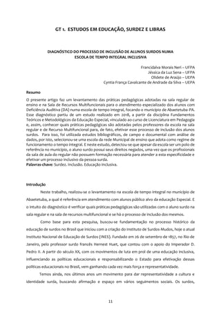 11
GT 1. ESTUDOS EM EDUCAÇÃO, SURDEZ E LIBRAS
DIAGNÓSTICO DO PROCESSO DE INCLUSÃO DE ALUNOS SURDOS NUMA
ESCOLA DE TEMPO INTEGRAL INCLUSIVA
Francidalva Morais Neri – UFPA
Jéssica da Luz Sena – UFPA
Olidete de Araújo – UEPA
Cyntia França Cavalcante de Andrade da Silva – UEPA
Resumo
O presente artigo faz um levantamento das práticas pedagógicas adotadas na sala regular de
ensino e na Sala de Recursos Multifuncionais para o atendimento especializado dos alunos com
Deficiência Auditiva (DA) numa escola de tempo integral, focando o município de Abaetetuba-PA.
Esse diagnóstico partiu de um estudo realizado em 2018, a partir da disciplina Fundamentos
Teóricos e Metodológicos da Educação Especial, vinculado ao curso de Licenciatura em Pedagogia
e, assim, conhecer quais práticas pedagógicas são adotadas pelos professores da escola na sala
regular e de Recurso Multifuncional para, de fato, efetivar esse processo de inclusão dos alunos
surdos. Para isso, foi utilizada estudos bibliográficos, de campo e documental com análise de
dados, por isto, selecionou-se uma escola da rede Municipal de ensino que adota como regime de
funcionamento o tempo integral. E neste estudo, detectou-se que apesar da escola ser um polo de
referência no município, o aluno surdo possui seus direitos negados, uma vez que os profissionais
da sala de aula do regular não possuem formação necessária para atender a esta especificidade e
efetivar um processo inclusivo da pessoa surda.
Palavras-chave: Surdez. Inclusão. Educação Inclusiva.
Introdução
Neste trabalho, realizou-se o levantamento na escola de tempo integral no município de
Abaetetuba, a qual é referência em atendimento com alunos público alvo da educação Especial. E
o intuito do diagnóstico é verificar quais práticas pedagógicas são utilizadas com o aluno surdo na
sala regular e na sala de recursos multifuncional e se há o processo de inclusão dos mesmos.
Como base para esta pesquisa, buscou-se fundamentação no processo histórico da
educação de surdos no Brasil que iniciou com a criação do Instituto de Surdos-Mudos, hoje o atual
Instituto Nacional de Educação de Surdos (INES). Fundado em 26 de setembro de 1857, no Rio de
Janeiro, pelo professor surdo francês Hernest Huet, que contou com o apoio do Imperador D.
Pedro II. A partir do século XX, com os movimentos de luta em prol de uma educação inclusiva,
influenciando as políticas educacionais e responsabilizando o Estado para efetivação dessas
políticas educacionais no Brasil, vem ganhando cada vez mais força e representatividade.
Temos ainda, nos últimos anos um movimento para dar representatividade a cultura e
identidade surda, buscando afirmação e espaço em vários seguimentos sociais. Os surdos,
 