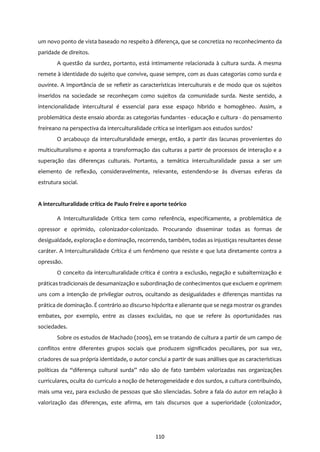 110
um novo ponto de vista baseado no respeito à diferença, que se concretiza no reconhecimento da
paridade de direitos.
A questão da surdez, portanto, está intimamente relacionada à cultura surda. A mesma
remete à identidade do sujeito que convive, quase sempre, com as duas categorias como surda e
ouvinte. A importância de se refletir as características interculturais e de modo que os sujeitos
inseridos na sociedade se reconheçam como sujeitos da comunidade surda. Neste sentido, a
intencionalidade intercultural é essencial para esse espaço hibrido e homogêneo. Assim, a
problemática deste ensaio aborda: as categorias fundantes - educação e cultura - do pensamento
freireano na perspectiva da interculturalidade crítica se interligam aos estudos surdos?
O arcabouço da interculturalidade emerge, então, a partir das lacunas provenientes do
multiculturalismo e aponta a transformação das culturas a partir de processos de interação e a
superação das diferenças culturais. Portanto, a temática interculturalidade passa a ser um
elemento de reflexão, consideravelmente, relevante, estendendo-se às diversas esferas da
estrutura social.
A interculturalidade crítica de Paulo Freire e aporte teórico
A Interculturalidade Crítica tem como referência, especificamente, a problemática de
opressor e oprimido, colonizador-colonizado. Procurando disseminar todas as formas de
desigualdade, exploração e dominação, recorrendo, também, todas as injustiças resultantes desse
caráter. A Interculturalidade Crítica é um fenômeno que resiste e que luta diretamente contra a
opressão.
O conceito da interculturalidade crítica é contra a exclusão, negação e subalternização e
práticas tradicionais de desumanização e subordinação de conhecimentos que excluem e oprimem
uns com a intenção de privilegiar outros, ocultando as desigualdades e diferenças mantidas na
prática de dominação. É contrário ao discurso hipócrita e alienante que se nega mostrar os grandes
embates, por exemplo, entre as classes excluídas, no que se refere às oportunidades nas
sociedades.
Sobre os estudos de Machado (2009), em se tratando de cultura a partir de um campo de
conflitos entre diferentes grupos sociais que produzem significados peculiares, por sua vez,
criadores de sua própria identidade, o autor conclui a partir de suas análises que as características
políticas da “diferença cultural surda” não são de fato também valorizadas nas organizações
curriculares, oculta do currículo a noção de heterogeneidade e dos surdos, a cultura contribuindo,
mais uma vez, para exclusão de pessoas que são silenciadas. Sobre a fala do autor em relação à
valorização das diferenças, este afirma, em tais discursos que a superioridade (colonizador,
 