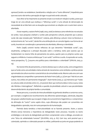 111
opressor) tende a se estabelecer, banalizando a relação com o “outro diferente”, impedindo para
que esse outro não tenha a percepção do lugar no qual está sendo colocado.
Esse olhar se faz importante ao presente ensaio e se revela em relação à surdez, posto que
longe de ser uma atitude que enalteça a “diferença surda”, é uma atitude de demarcação da
necessidade de se lidar bem com as situações que envolvem as relações com o outro bem como a
alteridade.
A esse respeito, a autora Perlin (1998, 2003, 2006) se destaca como referências nos estudos
da surdez. Suas pesquisas analisam a surdez pela perspectiva cultural, propondo que a pessoa
surda não seja rotulada pela “deficiência”, todavia, pela diferença cultural. Inclui na literatura o
esclarecimento do “ser surdo”, dando-lhe uma atribuição de um conceito ligado a sua forma de ser
surdo, levando em consideração o pensamento de alteridade, diferença e identidade.
Perlin (1998) constrói teorias reflexivas do que denomina “identidade surda”, que,
atualmente, configura-se a principal discussão sobre a temática, tanto para autores que se
fundamentam na mesma linha de pensamento da autora, quanto para os próprios surdos que
seguem a militância. A autora enfatiza que “o ser surdo” confirma o surdo. A expressão ser surdo,
nessa perspectiva, “[...] assume uma política para a identidade e a alteridade” (PERLIN, 2003, p.
19).
Na mesma linha de pensamento, a mesma destaca que a cultura surda, como antagonismo
que se funda como uma atividade criativa através de mecanismos como símbolos e práticas jamais
aproximados da cultura ouvinte e característicos da comunidade surda. Mesmo cada uma com suas
singularidades ao compartilhar o pensamento de Paulo Freire (1987, p. 37) em que “não há uns sem
outros, mas ambos em permanente integração”. Assim Burke (2003, p. 53) menciona que “todas
as culturas estão envolvidas entre si [...] é possível dizer que nenhuma delas é única e pura, todas
são híbridas e heterogêneas”. Refletindo a questão da pluralidade cultural e suas peculiaridades
desenvolvida dentro de própria família e comunidade.
Nesse percurso, o conceito de interculturalidade vai ganhando detalhes e contornos como,
por exemplo: a exigência do reconhecimento das diferentes epistemologias, sobretudo, daquelas
dos grupos subalternizados que escapam à lógica do eurocentrismo hegemônico; o compromisso
da afirmação do “outro” como sujeito ético, cujas diferenças não podem ser convertidas em
desigualdade e opressão, mas sim numa perspectiva da humanização.
Partindo desta temática a interculturalidade vai se fazendo presente. Assim, a autora
Oliveira (2015) menciona a importância da dialogicidade neste processo. Focando na teoria
antidialógica e da teoria da dialogicidade permitem compreender como o diálogo, ancorado em
uma “ética da solidariedade humana” (OLIVEIRA, 2015, p. 82). Com isso, será possível que o
colonizado, oprimido e o silenciado possam se militar, politizando-se junto em grupo podendo se
 