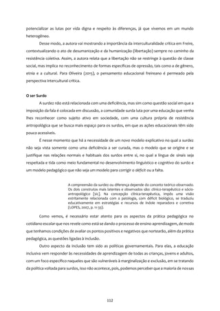 112
potencializar as lutas por vida digna e respeito às diferenças, já que vivemos em um mundo
heterogêneo.
Desse modo, a autora vai mostrando a importância da interculturalidade crítica em Freire,
contextualizando o ato de desumanização e da humanização (libertação) sempre no caminho da
resistência coletiva. Assim, a autora relata que a libertação não se restringe à questão de classe
social, mas implica no reconhecimento de formas específicas de opressão, tais como a de gênero,
etnia e a cultural. Para Oliveira (2015), o pensamento educacional freireano é permeado pela
perspectiva intercultural crítica.
O ser Surdo
A surdez não está relacionada com uma deficiência, mas sim como questão social em que a
imposição da fala é colocada em discussão, a comunidade surda luta por uma educação que venha
lhes reconhecer como sujeito ativo em sociedade, com uma cultura própria de resistência
antropológica que se busca mais espaço para os surdos, em que as ações educacionais têm sido
pouco acessíveis.
É nesse momento que há a necessidade de um novo modelo explicativo no qual a surdez
não seja vista somente como uma deficiência a ser curada, mas o modelo que se origine e se
justifique nas relações normais e habituais dos surdos entre si, no qual a língua de sinais seja
respeitada e tida como meio fundamental no desenvolvimento linguístico e cognitivo do surdo e
um modelo pedagógico que não seja um modelo para corrigir o déficit ou a falta.
A compreensão da surdez ou diferença depende do conceito teórico observado.
Os dois construtos mais latentes e observados são: clínico-terapêutico e sócio-
antropológico [sic]. Na concepção clínica-terapêutica, impôs uma visão
estritamente relacionada com a patologia, com déficit biológico, se traduziu
educativamente em estratégias e recursos de índole reparadora e corretiva
(LOPES, 2007, p. 11-33).
Como vemos, é necessário estar atento para os aspectos da prática pedagógica no
cotidiano escolarque nos revele como está se dando o processo de ensino-aprendizagem, de modo
que tenhamos condições de avaliar os pontos positivos e negativos que nortearão, além da prática
pedagógica, as questões ligadas à inclusão.
Outro aspecto da inclusão tem sido as políticas governamentais. Para elas, a educação
inclusiva vem responder às necessidades de aprendizagem de todas as crianças, jovens e adultos,
com um foco específico naqueles que são vulneráveis à marginalização e exclusão, em se tratando
da política voltada para surdos, isso não acontece, pois, podemos perceber que a maioria de nossas
 