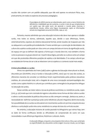 113
escolas não contam com um padrão adequado, que não está apenas na estrutura física, mas,
praticamente, em todos os aspectos do processo pedagógico.
O paradigma do déficit precisa ser abandonado, assim como a marca histórica de
deficiência e inabilidade que ele sustenta, o surdo é mais do que simplesmente
um sujeito que não pode ouvir, ele aprende o mundo pelas vivencias e
experiências visuais, utiliza uma língua visuoespacial, capta as informações
através da integridade sensorial (CICCONE, 1990, p. 20).
Portanto, mesmo admitindo que uma educação inclusiva não deve visar apenas o cidadão
surdo, mas todos os alunos, sobretudo, aqueles que, devido a suas diferenças, foram,
sistematicamente, expulsos do sistema educacional formal, sendo taxados de incapazes por não
se adequarem a um padrão pré-estabelecido. É neste sentido que a construção da identidade e da
cultura dos sujeitos surdos pode ser vista como um campo de lutas em torno da significação social,
do espaço em que se definem não apenas a forma que o mundo deve ter, mas também a forma
como aspessoas e os grupos devem ser. Apartir dessa lógica, percebe-se a cultura como um campo
em que são produzidas diferentes posições de sujeitos e de identidades. É no campo cultural que
se estabelecem formas de ser e de se relacionar com os sujeitos e o contexto social mais amplo.
A interculturalidade e a surdez
Vimos nos apanhados de Freire (1987) sobre a gênese da Educação Intercultural no Brasil,
discutidos por (OLIVEIRA, 2015) e Surdez e Educação (LOPES, 2007) que no caso dos surdos, as
diferentes maneiras de conceber os indivíduos foram experimentadas pelas práticas educativas
oralistas, de comunicação total, até a chegada de uma nova concepção socioantropológica dos
surdos como sujeito histórico e cultural que contribuiu para a emergência da perspectiva bilíngue
na educação de surdos.
Nesse sentido, ao tratar sobre a recusa às práticas ouvintistas e a resistência surda, Lopes
(2015, p. 56) revela que com a entrada do registro culturalista novas formas de falar sobre a surdez
e sobre o surdo associadas às práticas discursivas ou não começam a emergir, destaca-se, assim, a
necessidade de reafirmar a presença surda como referência cultural e linguística dentro da escola;
há a possibilidade de os surdos se articularem em movimentos surdos em prol da conquista de seus
direitos e a articulação surda vista como resistência no campo de lutas do currículo escolar.
No entanto, a educação inclusiva de surdos pautada no bilinguismo que vemos hoje, tem
se dado de forma conflituosa devido as dificuldades de compreensão do outro em suas
necessidades e suas diferenças linguísticas, históricas e culturais. Assim,
A educação bilíngue, enquanto uma proposta intercultura crítica, que contempla
as especificidades dos educandos surdos exigem recursos visuais, uso da língua
 