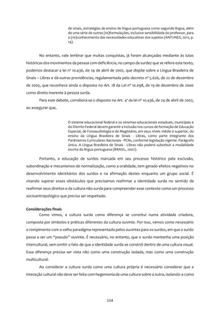 114
de sinais, estratégias de ensino de língua portuguesa como segunda língua, além
de uma série de outras (re)formulações, inclusive sensibilidade do professor, para
o (re)conhecimento das necessidades educativas dos sujeitos (ANTUNES, 2012, p.
14).
No entanto, vale lembrar que muitas conquistas, já foram alcançadas mediante às lutas
históricas dosmovimentos da pessoa com deficiência, no campo da surdez que se refere este texto,
podemos destacar a lei nº 10.436, de 24 de abril de 2002, que dispõe sobre a Língua Brasileira de
Sinais – Libras e dá outras providências, regulamentada pelo decreto nº 5.626, de 22 de dezembro
de 2005, que reconhece ainda o disposto no Art. 18 da Lei nº 10.098, de 19 de dezembro de 2000
como direito inerente à pessoa surda.
Para este debate, corrobora-se o disposto no Art. 4º da lei nº 10.436, de 24 de abril de 2002,
ao assegurar que,
O sistema educacional federal e os sistemas educacionais estaduais, municipais e
do Distrito Federal devemgarantira inclusãonos cursos de formação de Educação
Especial, de Fonoaudiologia e de Magistério, em seus níveis médio e superior, do
ensino da Língua Brasileira de Sinais - Libras, como parte integrante dos
Parâmetros Curriculares Nacionais - PCNs, conforme legislação vigente. Parágrafo
único. A Língua Brasileira de Sinais - Libras não poderá substituir a modalidade
escrita da língua portuguesa (BRASIL, 2002).
Portanto, a educação de surdos marcada em seu processo histórico pela exclusão,
subordinação e mecanismos de normalização, como a oralidade, tem gerado efeitos negativos no
desenvolvimento identitários dos surdos e na afirmação destes enquanto um grupo social. É
visando superar esses obstáculos que precisamos reafirmar a identidade surda no sentido de
reafirmar seus direitos e da cultura não-surda para compreender esse contexto como um processo
socioantropológico que precisa ser respeitado.
Considerações finais
Como vimos, a cultura surda como diferença se constitui numa atividade criadora,
composta por símbolos e práticas diferentes da cultura ouvinte. Por isso, vemos como necessário
o rompimento com o velho paradigma representado pelos ouvintes para os surdos, em que o surdo
passa a ser um “pseudo” ouvinte. É necessário, no entanto, que o surdo mantenha uma posição
intercultural, sem omitir o fato de que a identidade surda se constrói dentro de uma cultura visual.
Essa diferença precisa ser vista não como uma construção isolada, mas como uma construção
multicultural.
Ao considerar a cultura surda como uma cultura própria é necessário considerar que a
interação cultural não deve ser feita com hegemonia de uma cultura sobre a outra, isolando-a como
 