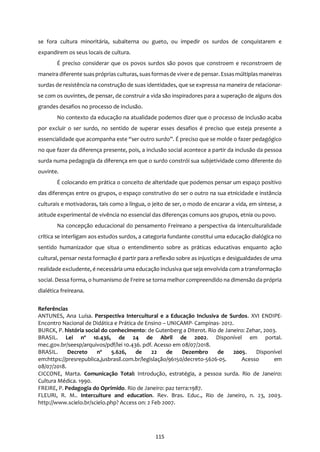 115
se fora cultura minoritária, subalterna ou gueto, ou impedir os surdos de conquistarem e
expandirem os seus locais de cultura.
É preciso considerar que os povos surdos são povos que constroem e reconstroem de
maneira diferente suasprópriasculturas, suasformasde vivere de pensar. Essasmúltiplasmaneiras
surdas de resistência na construção de suas identidades, que se expressa na maneira de relacionar-
se com os ouvintes, de pensar, de construir a vida são inspiradores para a superação de alguns dos
grandes desafios no processo de inclusão.
No contexto da educação na atualidade podemos dizer que o processo de inclusão acaba
por excluir o ser surdo, no sentido de superar esses desafios é preciso que esteja presente a
essencialidade que acompanha este “ser outro surdo”. É preciso que se molde o fazer pedagógico
no que fazer da diferença presente, pois, a inclusão social acontece a partir da inclusão da pessoa
surda numa pedagogia da diferença em que o surdo constrói sua subjetividade como diferente do
ouvinte.
É colocando em prática o conceito de alteridade que podemos pensar um espaço positivo
das diferenças entre os grupos, o espaço construtivo do ser o outro na sua etnicidade e instância
culturais e motivadoras, tais como a língua, o jeito de ser, o modo de encarar a vida, em síntese, a
atitude experimental de vivência no essencial das diferenças comuns aos grupos, etnia ou povo.
Na concepção educacional do pensamento Freireano a perspectiva da interculturalidade
crítica se interligam aos estudos surdos, a categoria fundante constitui uma educação dialógica no
sentido humanizador que situa o entendimento sobre as práticas educativas enquanto ação
cultural, pensar nesta formação é partir para a reflexão sobre as injustiças e desigualdades de uma
realidade excludente, é necessária uma educação inclusiva que seja envolvida com a transformação
social. Dessa forma, o humanismo de Freire se torna melhor compreendido na dimensão da própria
dialética freireana.
Referências
ANTUNES, Ana Luísa. Perspectiva Intercultural e a Educação Inclusiva de Surdos. XVI ENDIPE-
Encontro Nacional de Didática e Prática de Ensino – UNICAMP- Campinas- 2012.
BURCK, P. história social do conhecimento: de Gutenberg a Diterot. Rio de Janeiro: Zehar, 2003.
BRASIL. Lei nº 10.436, de 24 de Abril de 2002. Disponível em portal.
mec.gov.br/seesp/arquivos/pdf/lei 10.436. pdf. Acesso em 08/07/2018.
BRASIL. Decreto nº 5.626, de 22 de Dezembro de 2005. Disponível
em:https://presrepublica,jusbrasil.com.br/legislação/96150/decreto-5626-05. Acesso em
08/07/2018.
CICCONE, Marta. Comunicação Total: Introdução, estratégia, a pessoa surda. Rio de Janeiro:
Cultura Médica. 1990.
FREIRE, P. Pedagogia do Oprimido. Rio de Janeiro: paz terra:1987.
FLEURI, R. M.. Interculture and education. Rev. Bras. Educ., Rio de Janeiro, n. 23, 2003.
http://www.scielo.br/scielo.php? Access on: 2 Feb 2007.
 
