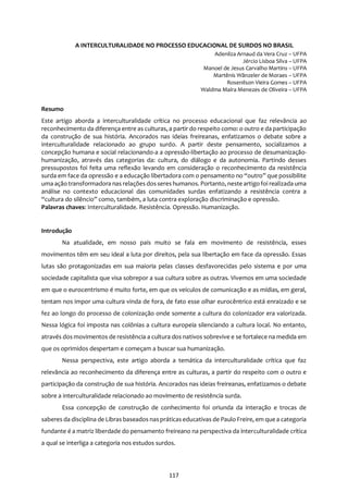 117
A INTERCULTURALIDADE NO PROCESSO EDUCACIONAL DE SURDOS NO BRASIL
Adenilza Arnaud da Vera Cruz – UFPA
Jércio Lisboa Silva – UFPA
Manoel de Jesus Carvalho Martins – UFPA
Martênis Wânzeler de Moraes – UFPA
Rosenilson Vieira Gomes – UFPA
Waldma Maíra Menezes de Oliveira – UFPA
Resumo
Este artigo aborda a interculturalidade crítica no processo educacional que faz relevância ao
reconhecimento da diferença entre as culturas, a partir do respeito como: o outro e da participação
da construção de sua história. Ancorados nas ideias freireanas, enfatizamos o debate sobre a
interculturalidade relacionado ao grupo surdo. A partir deste pensamento, socializamos a
concepção humana e social relacionando-a a opressão-libertação ao processo de desumanização-
humanização, através das categorias da: cultura, do diálogo e da autonomia. Partindo desses
pressupostos foi feita uma reflexão levando em consideração o reconhecimento da resistência
surda em face da opressão e a educação libertadora com o pensamento no “outro” que possibilite
uma ação transformadora nas relações dosseres humanos. Portanto, neste artigo foi realizada uma
análise no contexto educacional das comunidades surdas enfatizando a resistência contra a
“cultura do silêncio” como, também, a luta contra exploração discriminação e opressão.
Palavras chaves: Interculturalidade. Resistência. Opressão. Humanização.
Introdução
Na atualidade, em nosso país muito se fala em movimento de resistência, esses
movimentos têm em seu ideal a luta por direitos, pela sua libertação em face da opressão. Essas
lutas são protagonizadas em sua maioria pelas classes desfavorecidas pelo sistema e por uma
sociedade capitalista que visa sobrepor a sua cultura sobre as outras. Vivemos em uma sociedade
em que o eurocentrismo é muito forte, em que os veículos de comunicação e as mídias, em geral,
tentam nos impor uma cultura vinda de fora, de fato esse olhar eurocêntrico está enraizado e se
fez ao longo do processo de colonização onde somente a cultura do colonizador era valorizada.
Nessa lógica foi imposta nas colônias a cultura europeia silenciando a cultura local. No entanto,
através dos movimentos de resistência a cultura dos nativos sobrevive e se fortalece na medida em
que os oprimidos despertam e começam a buscar sua humanização.
Nessa perspectiva, este artigo aborda a temática da interculturalidade crítica que faz
relevância ao reconhecimento da diferença entre as culturas, a partir do respeito com o outro e
participação da construção de sua história. Ancorados nas ideias freireanas, enfatizamos o debate
sobre a interculturalidade relacionado ao movimento de resistência surda.
Essa concepção de construção de conhecimento foi oriunda da interação e trocas de
saberes da disciplina de Libras baseados naspráticaseducativas de Paulo Freire, em que a categoria
fundante é a matriz liberdade do pensamento freireano na perspectiva da interculturalidade crítica
a qual se interliga a categoria nos estudos surdos.
 