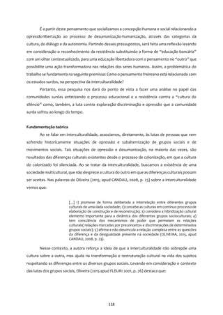 118
É a partir deste pensamento que socializamos a concepção humana e social relacionando a
opressão-libertação ao processo de desumanização-humanização, através das categorias da
cultura, do diálogo e da autonomia. Partindo desses pressupostos, será feita uma reflexão levando
em consideração o reconhecimento da resistência substituindo a forma de “educação bancária”
com um olhar contextualizado, para uma educação libertadora com o pensamento no “outro” que
possibilite uma ação transformadora nas relações dos seres humanos. Assim, a problemática do
trabalho se fundamenta na seguinte premissa: Comoo pensamento freireano está relacionado com
os estudos surdos, na perspectiva da interculturalidade?
Portanto, essa pesquisa nos dará do ponto de vista a fazer uma análise no papel das
comunidades surdas enfatizando o processo educacional e a resistência contra a “cultura do
silêncio” como, também, a luta contra exploração discriminação e opressão que a comunidade
surda sofreu ao longo do tempo.
Fundamentação teórica
Ao se falar em interculturalidade, associamos, diretamente, às lutas de pessoas que vem
sofrendo historicamente situações de opressão e subalternização de grupos sociais e de
movimentos sociais. Tais situações de opressão e desumanização, na maioria das vezes, são
resultados das diferenças culturais existentes desde o processo de colonização, em que a cultura
do colonizado foi silenciada. Ao se tratar da interculturalidade, buscamos a existência de uma
sociedade multicultural, que não despreze a cultura do outro em que as diferençasculturaispossam
ser aceitas. Nas palavras de Oliveira (2015, apud CANDAU, 2008, p. 23) sobre a interculturalidade
vemos que:
[...] 1) promove de forma deliberada a interrelação entre diferentes grupos
culturais de uma dada sociedade; 2) concebe as culturas em continuo processo de
elaboração de construção e de reconstrução; 3) considera a hibridização cultural
elemento importante para a dinâmica dos diferentes grupos socioculturais; 4)
tem consciência dos mecanismos de poder que permeiam as relações
culturais( relações marcadas por preconceitos e discriminações de determinados
grupos sociais); 5) afirma e não desvincula a relação complexa entre as questões
da diferença e da desigualdade presente na sociedade (OLIVEIRA, 2015, apud
CANDAU, 2008, p. 23).
Nesse contexto, a autora reforça a ideia de que a interculturalidade não sobrepõe uma
cultura sobre a outra, mas ajuda na transformação e restruturação cultural na vida dos sujeitos
respeitando as diferenças entre os diversos grupos sociais. Levando em consideração o contexto
das lutas dos grupos sociais, Oliveira (2015 apud FLEURI 2001, p. 76) destaca que:
 