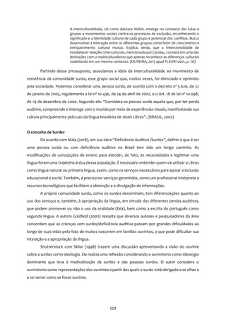 119
A interculturalidade, tal como destaca Walsh, emerge no contexto das lutas e
grupos e movimentos sociais contra os processos de exclusão, reconhecendo o
significado e a identidade cultural de cada grupo e potencial dos conflitos. Busca
desenvolver a interação entre os diferentes grupos como fator de crescimento e
enriquecimento cultural mutuo. Explica, ainda, que a intencionalidade de
estabelecer relações interculturais, mencionada por Candau, consiste emuma das
distinções com o multiculturalismo que apenas reconhece as diferenças culturais
coabitando em um mesmo contexto. (OLIVEIRA, 2015 apud FLEURI 2001, p. 76)
Partindo desse pressuposto, associamos a ideia da interculturalidade ao movimento de
resistência da comunidade surda, esse grupo social que, muitas vezes, foi silenciado e oprimido
pela sociedade. Podemos considerar uma pessoa surda, de acordo com o decreto nº 5.626, de 22
de janeiro de 2005, regulamenta a lei nº 10.436, de 24 de abril de 2002, e o Art. 18 da lei nº 10.098,
de 19 de dezembro de 2000. Segundo ele: “Considera-se pessoa surda aquela que, por ter perda
auditiva, compreende e interage com o mundo por meio de experiências visuais, manifestando sua
cultura principalmente pelo uso da língua brasileira de sinais Libras”. (BRASIL, 2005)
O conceito de Surdez
De acordo com Maia (2018), em sua obra “Deficiência Auditiva /Surdez”, definir o que é ser
uma pessoa surda ou com deficiência auditiva no Brasil tem sido um longo caminho. As
modificações de concepções de ensino para atender, de fato, às necessidades e legitimar uma
língua foram uma trajetória árdua dessa população. É necessário entender quem vai utilizar a Libras
como língua natural ou primeira língua, assim, como os serviços necessários para apoiar a inclusão
educacional e social. Também, é preciso ter serviços garantidos, como um profissional intérprete e
recursos tecnológicos que facilitem a obtenção e a divulgação de informações.
A própria comunidade surda, como os surdos denominam, tem diferenciações quanto ao
uso dos serviços e, também, à apropriação da língua, em virtude das diferentes perdas auditivas,
que podem promover ou não o uso da oralidade (fala), bem como a escrita do português como
segunda língua. A autora Goldfeld (2002) ressalta que diversos autores e pesquisadores da área
concordam que as crianças com surdez/deficiência auditiva passam por grandes dificuldades ao
longo de suas vidas pelo fato de muitos nascerem em famílias ouvintes, o que pode dificultar sua
interação e a apropriação da língua.
Shutterstock com Skliar (1998) trazem uma discussão apresentando a visão do ouvinte
sobre a surdez como ideologia. Ele realiza uma reflexão considerando o ouvintismo como ideologia
dominante que leva à medicalização da surdez e das pessoas surdas. O autor considera o
ouvintismo como representações dos ouvintes a partir das quais o surdo está obrigado a se olhar e
a se narrar como se fosse ouvinte.
 