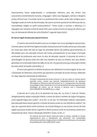 12
historicamente, foram estigmatizados e considerados inferiores, pois não tinham uma
característica eminentemente humana, a linguagem. Sobre essa linguagem, Santana e Bergamo
(2005), afirmam que “a exclusão social e ou profissional dos surdos, ainda, hoje configura que a
linguagem pode ser fonte de discriminação, não ocorre somente quando temos diferenças de cor,
nacionalidade, religião ou perfil socioeconômico”. “Entre surdos e ouvintes a diferença é a
linguagem oral. Somente no final do século XVIII, que a surdez se torna um espaço de cultura e, por
isso, de interesse de reflexão de cunho filosófico”, segundo Lopes (2007).
Os marcos legais da educação especial inclusiva
O sistema educacional brasileiro procura se adaptar aos novos paradigmas educacionais.
Contudo, apesar das diretrizeslegaisalcançadas neste processo de inclusão, vemosque a educação
em nosso país ainda não está no lugar de prioridade dentro das políticas governamentais, as
dificuldades para uma educação inclusiva são muitas, principalmente no que tange a formação
continuada de professores para atuar na área da educação espacial. O processo de ensino e
aprendizagem da pessoa surda tem sido uma bandeira de luta, no entanto, tem seus direitos
garantidos na Constituição Federal de 1988, em seu Art. 205 que preconiza que a educação é direito
de todos, dever do Estado e da família [...].
O marco para garantir os direitos da pessoa com deficiência no ensino regular se deu com
a Declaração de Salamanca, documento que apresenta o princípio da escola inclusiva, elaborado
em 1994. Segundo a Declaração de Salamanca:
Princípio Fundamental da escola inclusiva é o de que todas as crianças devem
aprender juntas, sempre que possível, independentemente de quaisquer
dificuldades ou diferenças que elas possam ter. [...] assegurando uma educação
de qualidade a todos através de um currículo apropriado, arranjos organizacionais
estratégias de ensino, uso de recursos e parceria com a comunidade.
(DECLARAÇÃO DE SALAMANCA, p. 5, 1994).
O decreto de nº 5.626, de 22 de dezembro de 2005, Art. 14, inciso 1º, trata de “ofertar,
obrigatoriamente, desde a educação infantil, o ensino de Libras e também da Língua Portuguesa,
como segunda língua para surdos”. Já no Art. 22, diz que “as instituições federais, responsáveis
pela educação básica devem garantir a inclusão de alunos surdos ou com deficiência auditiva”. Ou
seja, dar a garantia desse ensino acontecer nas escolas bilíngues ou nas escolas comuns da rede
regular que possa receber alunos e garantir o direito ao aluno surdo ter na presença tradutores e
interpretes de Libras. Temos a Resolução CNE/CEB nº 2/2001, no Art. 2º:
Os sistemas de ensino devem matricular todos os alunos, cabendo às escolas
organizarem-se para o atendimento aos educandos com necessidades
educacionais especiais, assegurando as condições necessárias para uma educação
de qualidade para todos (MEC/SEESP, 2001).
 