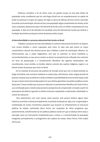 121
Podemos considerar a lei de Libras como um grande avanço na luta pelo direito da
população surda, acreditamos que ter uma língua oficial traz um empoderamento ao sujeito de
poder se expressar e ocupar seu espaço, de negar a cultura do silêncio, de lutar contra a opressão
buscando sua humanização. Através da luta, essa população segue conquistando seu direito, entre
essas conquistas, destacamos aqui o Dia Nacional do Surdo como um direito conquistado por essa
população. A data de 26 de setembro foi escolhida como Dia Nacional dos Surdos por lembrar a
fundação da primeira escola para ensino de pessoa surdas no país.
A interculturalidade e o processo educacional dos Surdos no Brasil
Trabalhar a proposta da interculturalidade no contexto educacional do Brasil é se deparar
com muitos desafios a serem superados, pois como se sabe este país possui os traços
característicos culturais dos diversos povos que o habitam a partir da colonização. Observa- se,
historicamente, que o poder hegemônico com que se colonizou as terras brasileiras e,
concomitantemente, os seus povos sempre se deram na perspectiva de unificação dos costumes
em favor da perpetuação e o fortalecimento identitário dos agentes colonizadores não
reconhecendo, nesse sentido, os devidos saberes culturais dos sujeitos indígenas, negros e as
demais classes de pessoas que vivem no Brasil.
Em se tratando do processo das políticas de inclusão social que vem se desenvolvendo ao
longo da história, este acontece mediante as muitas lutas, sofrimentos, muito sangue jorrado de
pessoas corajosas que acreditaram e ainda acreditam na possibilidade de uma transformação social
em que a classe menosfavorecida pudesse ter seus direitos garantidos naspolíticas públicas sociais
desse país. É nesse sentido que se procura relacionar os pensamentos filosóficos de Paulo Freire e
sua contribuição para o sistema educacional na perspectiva de compreender a inclusão a partir do
pressuposto de efetivar e garantir os direitos inclusivos respeitando e valorizando a identidade e a
cultura de cada povo.
Para adentrarmos com mais clareza neste assunto, será preciso lembrar alguns fatos
históricos ocorridos no Brasil, principalmente, no período da década de 1990, com a organização e
manifestação de muitos movimentos populares que atuaram no enfrentamento às estruturas
políticas de estado, culminando dessa forma, nas conquistas de vários programas que,
posteriormente, transformaram-se em políticas públicas sociais em que se destaca entre essas a
educação como um instrumento fundamental para o ensino e a conscientização da população
instigando, principalmente, o protagonismo dos sujeitos do campo. Desta forma, Freire (1987)
afirma que
 