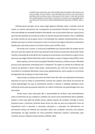 122
A violência dos opressores, que os faz também desumanizados, não instaura uma
outra vocação- a do ser menos- como distorção do ser mais, o ser menos leva o
oprimido, cedo ou tarde, a lutar contra quem os fez menos. E esta luta somente
tem sentido quando os oprimidos, ao buscarem recuperar sua humanidade que é
uma forma de cria-la, não se sentem idealistamente opressores. (FREIRE, 1987, p.
83)
Partindo desse princípio, faz-se nesse artigo algumas reflexões sobre a inclusão social de
surdos no sistema educacional sob a perspectiva do pensamento filosófico freireano à luz da
interculturalidade da sociedade brasileira intercalando com as discussões feitas por Lopes (2007)
que trata das questões de inclusão de surdos no sistema educacional brasileiro. Pois a visibilidade
da surdez através do uso do gesto serviu à normatização dos sujeitos; simultaneamente, serviu,
também, para que os surdos começassem a tecer na mesma trama alguns elementos constitutivos
daquilo que, mais tarde, passou a se chamar cultura surda. (LOPES, 2007)
De acordo com a autora, o surdo possui habilidades que vão para além do simples ato de
não ouvir, pois são sujeitos de cultura que precisam estar inclusos no processo educacional. Desta
maneira, a educação de surdo dentro de um grupo de surdos passa a ser produtiva e a gerar outros
discursos que exigem olhares diferentes sobre a formação, o corpo e a língua surda (LOPES, 2007).
Nesse aspecto, sob a luz das concepções filosóficas freireana, considera-se que a liberdade
provoca uma importante contribuição para “o despertar” do sujeito no sentido de se libertar das
amarras da opressão e desse modo poder, continuamente, por meio dos movimentos sociais
concretizar as conquistas libertando, mesmo que, gradativamente, outros sujeitos e os tornando
protagonistas das mudanças no meio onde vivem.
Desse modo, as práticas de ensino de Paulo Freire têm sido uma importante ferramenta
educativa em que se utiliza as características culturais dos sujeitos como parte do processo de
ensino aprendizagem em que os profissionais tendem a valorizar a realidade identitária como
método de ensino para que possam adicionar um melhor rendimento nas aprendizagens dos seus
educandos.
Sendo assim, esses educandos têm a oportunidade de conhecer mais profundamente
sobre os elementos do seu cotidiano e, também, por terem certo entendimento dessa realidade,
passam a serem para além de simples alunos, sujeitos capazes de socializar, interagir os temas
propostos para o momento, havendo dessa forma nas salas de aula uma importante troca de
experiências entre o educador e educando, educando e o educador. Ao defendermos um
permanente esforço de reflexão dos oprimidos sobre suas condições concretas, não estamos
pretendendo um jogo divertido em nível puramente intelectual. Estamos convencidos, pelo
contrário, de que a reflexão conduz à prática. (FREIRE, 1987)
 