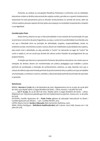 123
Portanto, ao analisar as concepções filosóficas freireanas e confrontar com as realidades
educativas vividas no âmbito educacional dos sujeitos surdos, percebe-se o quanto fundamental e
importante foi este pensamento para as atitudes revolucionárias no sentido de tornar, além de
críticos sujeitos, pessoas capazes de lutar pelos seusespaços na sociedade conquistando o respeito
e sua dignidade.
Considerações finais
Desta forma, observa-se que a interculturalidade é uma maneira de humanização em que
se promove o encontro de pares linguísticos, ou seja, o surdo terá sua identidade reconhecida uma
vez que a liberdade ativa no princípio de afetividade, respeito, responsabilidade, sendo no
ambiente escolar, movimentos sociais e outros, devem ser trabalhados aspluralidades dos sujeitos,
para assim viver a alteridade, ou seja, perceber o “outro” se colocando no lugar do “outro” de
como o sujeito é, um ser social que através da cultura surda é fazedor do protagonismo de sua
própria história.
A relação que descreve o pensamento freireano das práticas educativas nos mostra que as
violações de direitos devem ser transformadas em prática pedagógica que trabalhe a práxis
partindo da socialização e interação de conhecimentos coletivos, ou seja, fazendo com que a
cultura do silêncio seja exterminada partindo do posicionamento ético e político em que se trabalha
a humanização, o conhecer o outro e, também, a desumanização partindo do princípio de opressão
e oprimido.
Referências
BRASIL. Decreto nº 5.626, de 22 de dezembro de 2005. Regulamenta a Lei no 10.436, de 24 de abril
de 2002, que dispõe sobre a Língua Brasileira de Sinais – Libras. Acesso: 11 de julho de 2018.
_____. Lei nº 10.436, de 24 de abril de 2002. Dispõe sobre a Língua Brasileira de Sinais – Libras.
Disponível em: http://www.planalto.gov.br/ccivil 03/leis/2002/110.436.htm. Acesso em: 10 de julho
de 2018.
OLIVEIRA, Ivanilde Apoluceno de – Paulo Freire: gênese da educação intercultural no Brasil /
Ivanilde Apoluceno de Oliveira. – 1.ed – Curitiba PR:CRV, 2015.
LOPES, Maura Corcini. Surdez e Educação. Belo Horizonte: Autêntica, 2007.
MAIA, Shirley Rodrigues - Deficiência Auditiva/Surdez/ pdf 1coluna- novo indd. Acesso em 11 de
julho de 2018.
 