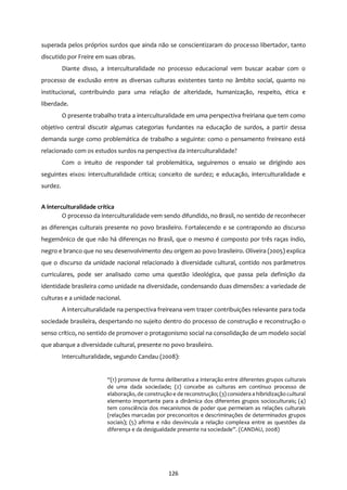 126
superada pelos próprios surdos que ainda não se conscientizaram do processo libertador, tanto
discutido por Freire em suas obras.
Diante disso, a interculturalidade no processo educacional vem buscar acabar com o
processo de exclusão entre as diversas culturas existentes tanto no âmbito social, quanto no
institucional, contribuindo para uma relação de alteridade, humanização, respeito, ética e
liberdade.
O presente trabalho trata a interculturalidade em uma perspectiva freiriana que tem como
objetivo central discutir algumas categorias fundantes na educação de surdos, a partir dessa
demanda surge como problemática de trabalho a seguinte: como o pensamento freireano está
relacionado com os estudos surdos na perspectiva da interculturalidade?
Com o intuito de responder tal problemática, seguiremos o ensaio se dirigindo aos
seguintes eixos: interculturalidade critica; conceito de surdez; e educação, interculturalidade e
surdez.
A interculturalidade crítica
O processo da interculturalidade vem sendo difundido, no Brasil, no sentido de reconhecer
as diferenças culturais presente no povo brasileiro. Fortalecendo e se contrapondo ao discurso
hegemônico de que não há diferenças no Brasil, que o mesmo é composto por três raças índio,
negro e branco que no seu desenvolvimento deu origem ao povo brasileiro. Oliveira (2005) explica
que o discurso da unidade nacional relacionado à diversidade cultural, contido nos parâmetros
curriculares, pode ser analisado como uma questão ideológica, que passa pela definição da
identidade brasileira como unidade na diversidade, condensando duas dimensões: a variedade de
culturas e a unidade nacional.
A interculturalidade na perspectiva freireana vem trazer contribuições relevante para toda
sociedade brasileira, despertando no sujeito dentro do processo de construção e reconstrução o
senso crítico, no sentido de promover o protagonismo social na consolidação de um modelo social
que abarque a diversidade cultural, presente no povo brasileiro.
Interculturalidade, segundo Candau (2008):
“(1) promove de forma deliberativa a interação entre diferentes grupos culturais
de uma dada sociedade; (2) concebe as culturas em contínuo processo de
elaboração, de construção e de reconstrução; (3) considera a hibridização cultural
elemento importante para a dinâmica dos diferentes grupos socioculturais; (4)
tem consciência dos mecanismos de poder que permeiam as relações culturais
(relações marcadas por preconceitos e descriminações de determinados grupos
sociais); (5) afirma e não desvincula a relação complexa entre as questões da
diferença e da desigualdade presente na sociedade”. (CANDAU, 2008)
 