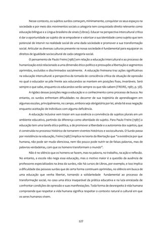 127
Nesse contexto, os sujeitos surdos começam, minimamente, conquistar os seus espaços na
sociedade e por meio dos movimentos sociais a categoria tem conquistado direito relevante como
educação bilíngue e a Língua brasileira de sinais (Libras). Educar na perspectiva intercultural crítica
é dar a oportunidade ao sujeito de se empoderar e valorizar a sua identidade como sujeito que tem
potencial de intervir na realidade social de uma dada sociedade e promover a sua transformação
social. Articular as diversas culturas presente na nossa sociedade é fundamental para equiparar os
direitos de igualdade sociocultural de cada categoria social.
O pensamento de Paulo Freire (1987) em relação a educação intercultural e ao processo de
humanização está relacionado a uma dimensão ético-político e pressupõe a libertação e segmentos
oprimidos, excluídos e discriminados socialmente. A educação freireana traz ações significativas
na educação intercultural: a perspectiva da tomada de consciência crítica da situação de opressão
no qual o educador se põe frente aos educandos se mantem em posições fixas, invariáveis. Será
sempre o que sabe, enquanto os educandos serão sempre os que não sabem (FREIRE, 1987, p. 58).
A rigidez dessas posições nega a educação e o conhecimento como processo de busca. No
entanto, os surdos enfrentam dificuldades no decorrer de sua trajetória de aprendizagem em
algumas escolas, principalmente, no campo, embora seja obrigatória por lei, ainda há essa negação
enquanto aceitação de indivíduos com alguma deficiência.
A educação inclusiva vem trazer em sua essência a convivência de sujeitos plurais em um
ambiente educativo, partindo da diferença como alteridade do sujeito. Para Paulo Freire (1987) a
educação tem uma tarefa ético-politica, a de promover a liberdade e a autonomia dos sujeitos, que
é construída no processo histórico de tornarem viventes históricos e socioculturais. O Surdo passa
por resistência na educação, Freire (1987) implica na teoria da libertação que “a existência por que
humana, não pode ser muda silenciosa, nem tão pouco pode nutrir-se de falsas palavras, mas de
palavras verdadeiras, com que os homens transformam o mundo”.
Não é no silêncio que os homens se fazem, mas na palavra, no trabalho, na ação e reflexão.
No entanto, a escola não nega essa educação, mas o motivo maior é a questão da ausência de
professores especializados na área da surdez, não há cursos de Libras, por exemplo, e isso implica
a dificuldade das pessoas surdas que de certa forma continuam oprimidas, no silêncio em busca de
uma educação que venha libertar, tornando a solidariedade fundamental ao processo de
transformação social, no caso uma ética inseparável da prática educativa e na luta enraizada de
confrontar condições de opressão e suas manifestações. Toda forma de desrespeito à vida humana
compreende que respeitar a vida humana significa respeitar o contexto natural e cultural em que
os seres humanos vivem.
 
