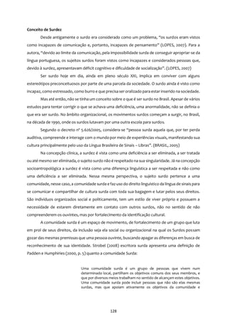 128
Conceito de Surdez
Desde antigamente o surdo era considerado como um problema, “os surdos eram vistos
como incapazes de comunicação e, portanto, incapazes de pensamento” (LOPES, 2007). Para a
autora, “devido ao limite da comunicação, pela impossibilidade surda de conseguir apropriar-se da
língua portuguesa, os sujeitos surdos foram vistos como incapazes e considerados pessoas que,
devido à surdez, apresentavam déficit cognitivo e dificuldade de socialização”. (LOPES, 2007)
Ser surdo hoje em dia, ainda em pleno século XXI, implica em conviver com alguns
estereótipos preconceituosos por parte de uma parcela da sociedade. O surdo ainda é visto como
incapaz, como estressado, como burro e que precisa ser oralizado para estar inserido na sociedade.
Mas até então, não se tinha um conceito sobre o que é ser surdo no Brasil. Apesar de vários
estudos para tentar corrigir o que se achava uma deficiência, uma anormalidade, não se definia o
que era ser surdo. No âmbito organizacional, os movimentos surdos começam a surgir, no Brasil,
na década de 1990, onde os surdos lutavam por uma outra escola para surdos.
Segundo o decreto nº 5.626/2005, considera-se “pessoa surda aquela que, por ter perda
auditiva, compreende e interage com o mundo por meio de experiências visuais, manifestando sua
cultura principalmente pelo uso da Língua Brasileira de Sinais – Libras”. (BRASIL, 2005)
Na concepção clínica, a surdez é vista como uma deficiência a ser eliminada, a ser tratada
ou até mesmo ser eliminada, o sujeito surdo não é respeitado na sua singularidade. Já na concepção
socioantropológica a surdez é vista como uma diferença linguística a ser respeitada e não como
uma deficiência a ser eliminada. Nessa mesma perspectiva, o sujeito surdo pertence a uma
comunidade, nesse caso, a comunidade surda e faz uso do direito linguístico da língua de sinais para
se comunicar e compartilhar de cultura surda com toda sua bagagem e lutar pelos seus direitos.
São indivíduos organizados social e politicamente, tem um estilo de viver próprio e possuem a
necessidade de estarem diretamente em contato com outros surdos, não no sentido de não
compreenderem os ouvintes, mas por fortalecimento da identificação cultural.
A comunidade surda é um espaço de movimento, de fortalecimento de um grupo que luta
em prol de seus direitos, da inclusão seja ela social ou organizacional na qual os Surdos possam
gozar das mesmas premissas que uma pessoa ouvinte, buscando apagar as diferenças em busca de
reconhecimento de sua identidade. Strobel (2008) escritora surda apresenta uma definição de
Padden e Humphiries (2000, p. 5) quanto a comunidade Surda:
Uma comunidade surda é um grupo de pessoas que vivem num
determinado local, partilham os objetivos comuns dos seus membros, e
que por diversos meios trabalham no sentido de alcançam estes objetivos.
Uma comunidade surda pode incluir pessoas que não são elas mesmas
surdas, mas que apoiam ativamente os objetivos da comunidade e
 