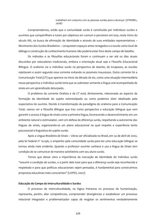 129
trabalham em conjunto com as pessoas surdas para o alcançar. (STROBEL,
2008)
Compreendemos, então que a comunidade surda é constituída por indivíduos surdos e
ouvintes que compartilham e lutam por objetivos em comum e persistem em luta, neste início do
século XXI, na busca de afirmação de identidade e através de suas entidades representativas –
Movimento dos Surdos Brasileiros – conquistam espaços antes renegados e a escola como local de
diálogo e construção de conhecimento humano não poderia estar fora deste campo de batalha.
Os métodos e as filosofias educacionais foram e continuam a ser até os dias atuais
discutidos por educadores tradicionais, embora a orientação atual seja a Filosofia Educacional
Bilíngue. O oralismo via o indivíduo surdo na perspectiva de doente, de incapazes, as escolas
rejeitavam e assim segundo essa corrente evitando os possíveis insucessos. Outra corrente foi a
Comunicação Total (CT) que aparece no início da década de 60, como uma situação intermediária
nessa perspectiva o indivíduo surdo teria que se submeter somente a língua oral acompanhada de
sinais em um aprendizado deturpado.
O problema da corrente Oralista e da CT está, diretamente, relacionada ao aspecto da
formação da identidade do sujeito estereotipado ou como podemos dizer idealizado pela
expectativa do ouvinte. Devido à transformação de paradigma do oralismo para a Comunicação
Total, vamos ver a filosofia Bilíngue que traz como perspectiva a educação bilíngue que vem
garantir o acesso à língua de sinais como a primeira língua, favorecendo o desenvolvimento em um
ambiente natural e estimulador, vem em defesa da diferença surda, respeitando a autonomia das
línguas de sinais, organizando-se um plano educacional na qual respeite a experiência tanto
psicossocial e linguística do sujeito surdo.
Após a Língua Brasileira de Sinais – Libras ser oficializada no Brasil, em 24 de abril de 2002,
pela lei federal nº 10.436, o empenho pela comunidade surda para ter uma educação bilíngue se
tornou ainda mais evidente. Quando o professor ouvinte conhece e usa a língua de Sinais tem
condição de se comunicar de maneira satisfatória com seu aluno surdo.
Temos que deixar clara a importância da marcação de identidade do indivíduo surdo
“assumir a condição de surdez, e a partir dela lutar para que a diferença surda seja reconhecida e
respeitada e para que políticas educacionais sejam pensadas, é fundamental para construirmos
propostas educativas mais conscientes” (LOPES, 2007).
Educação do Campo da interculturalidade e Surdez
O processo de interculturalidade, na lógica freireana no processo de humanização,
representa, porém, aliar competências, compreender divergências e estabelecer um processo
relacional integrador e problematizador capaz de resgatar os sentimentos verdadeiramente
 