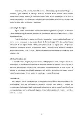 13
No entanto, ainda persiste uma realidade muito distante do que garante a Constituição e as
Diretrizes Legais em torno da Educação de Surdo no Brasil. Assim, perante o novo cenário
educacional brasileiro, a formação continuada dos docentes requer atenção para trazer práticas
escolares que, de fato, contribuam para inclusão do aluno surdo, não como fim único, mas para que
muitas barreiras sejam combatidas e superadas.
Metodologia da pesquisa
Alguns pontos foram levados em consideração no diagnóstico da pesquisa, os docentes
conhecem metodologias de ensino diferenciadas para o ensino dos alunos DA e dominam a Língua
Brasileira de Sinais.
Para não identificar os sujeitos participantes da pesquisa e preservar a escola, adotaram-se
outros nomes para estes, no que segue: Escola de Tempo Integral (ETI). Os sujeitos: Nazaré
(Professora da sala regular manhã – PRM); Maria (Professora da sala regular tarde – PRT); Nazete
(Professora da sala de recursos multifuncional manhã – PSRM); Gerson (Professor da sala de
recurso multifuncional tarde – PSRMT); Malu (Professora Cuidadora da sala regular – PCSR); João
(Diretor – JD).
Estrutura física da escola
A escola de Tempo Integral (ETI) é de alvenaria, prédio próprio e durante o tempo que os alunos
permanecem na escola desenvolvem diversas atividades educativas. O ensino é de 1º ao 5º ano, o
prédio escolar passou por duas reformas, pois recebeu alguns investimentos do município para se
adequar as normas de acessibilidade exigida em lei, também, arrecadou recursos do governo
federal para construção de uma quadra de esporte que a escola não possuía.
Entrevistados
Esta pesquisa contou com a participação dos professores da sala do ensino regular e da sala
multifuncional. Todos os professores entrevistados possuem nível superior, a maioria em
Licenciatura em Pedagogia e Pós-Graduação na área Educacional, apenas um professor identificado
com especialização na área da Educação Especial. A maioria do corpo docente é efetiva e tem idade
entre 26 e 40 anos.
 