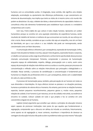 130
humanos com as comunidades surdas. A integração, nesse sentido, não significa uma simples
adaptação, acomodação ou ajustamento das diferenças profissionais, o que caracterizaria um
sintoma de desumanização, mas implica que tanto as visões de si mesmo como a do mundo não
podem se absolutizar. Ou seja, o debate das ideias, o desenvolvimento da capacidade criadora e a
consciência crítica são elementos fundamentais para estabelecer laços culturais e o verdadeiro
compromisso com o outro.
Com isso, Freire (1980) diz que cultura é toda criação humana. Apresenta um caráter
humanístico porque se constitui em uma aquisição sistemática de experiência humana, sendo
resultado de trabalho de homens e mulheres do que acrescentam ao mundo, do seu esforço em
criar e recria. Nesse sentido, considera-se que a surdez não seja um empecilho, mas sim um fator
de identidade, em que a sua cultura e o seu trabalho não pode ser menosprezado, sendo
caracterizado como um fator desumano.
A comunicação efetiva e eficiente é, por consequência, expressão de humanização. Enfim,
seja por meio de palavras faladas e escritas, seja por meio de gestos, expressões faciais e corporais,
o trabalho com pessoas surdas exige do profissional o conhecimento aprofundado desse processo
chamado comunicação interpessoal. Portanto, compreender o processo de humanização
enquanto espaço de solidariedade, respeito, diálogo, preocupação com o outro, assim como
espaço de promoção de relações mais efetivas entre os surdos e o ouvinte, passa por processos de
conscientização e reflexão sobre as relações interculturais que pressupõe a dialogicidade e a
eticidade. Nesse sentido, o processo de sensibilização e conscientização é fundamental para
humanizar as relações dos profissionais entre si e, por consequência, destes com a subjetividade
de cada um, seja ouvintista ou não.
O processo de humanização passa, também, pela percepção do ser humano em todas as
suas dimensões e interrelações. Os laços afetivos tornam as pessoas e as situações preciosas,
humanas e portadoras de valores éticos e humanos. No entanto, para tornar as relações humanas
especiais, bastam pequenos reconhecimentos, pequenos gestos e, muitas vezes, pequenas
relações de cuidado. O ser humano é, por natureza, um ser de cuidado; mais ainda, sua essência se
encontra no cuidado. Colocar cuidado em tudo o que projeta e faz se constitui em uma
característica singular do ser humano.
Laplane (2004) argumenta que acreditar que valores e princípios da educação inclusiva
sejam capazes de promover instituições mais justas do que aquelas que fundamentaram a
segregação, compreender que o discurso em defesa da inclusão se constituiu, historicamente,
como oposto ao da segregação e, nesse contexto, reconhecer a importância de destacar as
vantagens da educação inclusiva não pode ocultar os problemas todos que esta mesma “educação
 