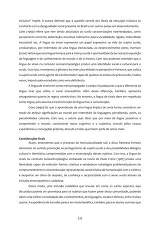 131
inclusiva” impõe. A autora defende que a questão central dos ideais da educação inclusiva se
confronta com a desigualdade social presente no Brasil e em outros países em desenvolvimento.
Góes (1999) refere que vem sendo associadas ao surdo caracterizações estereotipadas, como
pensamento concreto, elaboração conceitual rudimentar, baixa sociabilidade, rigidez, imaturidade
emocional etc. A língua de sinais representa um papel expressivo na vida do sujeito surdo,
conduzindo-o, por intermédio de uma língua estruturada, ao desenvolvimento pleno. Harrison
(2000) refere que essa língua fornece para a criança surda a oportunidade de ter acesso à aquisição
de linguagem e de conhecimento de mundo e de si mesma. Com isso podemos entender que a
língua de sinais no contexto socioantropológico produz uma identidade social e cultural para o
surdo. Com isso, remetemos a gêneses do interculturalidade na perspectiva freireana, que coloca
o sujeito surdo como agente de transformador capaz de quebrar as amaras do preconceito, muitas
vezes, imposta pela sociedade como uma deficiência.
A língua de sinais tem como meio propagador o campo visuoespacial, o que a diferencia da
língua oral, que utiliza o canal oral-auditivo. Além dessa diferença, também, apresenta
antagonismos quanto às regras constitutivas. No entanto, a língua de sinais deve ser respeitada
como língua, pois assume a mesma função da língua oral, a comunicação.
Góes (1999) diz que o aprendizado de uma língua implica de certa forma considerar um
modo de atribuir significações ao mundo por intermédio da linguagem, percebendo, assim, as
peculiaridades culturais. Com isso, a autora quer dizer que por meio da língua passamos a
compreender o mundo, constituindo nosso cognitivo e o subjetivo, criando pelas nossas
experiências e concepções próprias, de tudo e todos que fazem parte de nosso meio.
Considerações finais
Assim, entendemos que o processo de interculturalidade sob a ótica freireana fornece
elementos no sentido promoção ao protagonismo do sujeito surdo e das possibilidades dialógica
cultural e identitária, comprometidas com a emancipação desses sujeitos. Com isso, a língua de
sinais no contexto socioantropológico embasado na teoria de Paulo Freire (1987) produz uma
identidade capaz de estimular formas criativas e estabelecer estratégias problematizadoras de
comprometimento e conscientização representando característica de humanização com o coletivo
e despertar um clima de respeito, de confiança e reciprocidade com o aluno surdo através da
inclusão emancipatória e cuidadosa.
Desse modo, uma inclusão cuidadosa que levasse em conta os vários aspectos aqui
discutidos poderia ser proveitosa para os sujeitos que fazem parte dessa comunidade, podendo
obter uma melhor consolidação dos conhecimentos, de linguagem, sociais e afetivos, entre muitos
outros. A experiência de inclusão parece ser muito benéfica, também, para os alunos ouvintes que
 