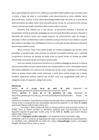 132
têm a oportunidade de conviver com a diferença que podem melhor elaborar seus conceitos sobre
a surdez, a língua de sinais e a comunidade surda, desenvolvendo-se como cidadãos menos
preconceituosos. Todavia, o custo dessa aprendizagem/elaboração não pode ser a restrição de
desenvolvimento do sujeito surdo. Será necessário pensar formas de convivência entre crianças
surdas e ouvintes que tragam benefícios efetivos para ambos os grupos.
Portanto, este trabalho em si vem discutir, na perspectiva freireana, o processo de
humanização através da aplicação pedagógica de uma educação libertadora em que o educador e
educando vão construir juntos uma relação recíproca de conhecimentos capaz de instigar o
educando a refletir e problematizar sobre a realidade social que vivencia no seu cotidiano e a parte
disso elaborar estratégia com a finalidade de intervir na construção de alternativas para solucionar
determinado problema social.
Nesse contexto, Paulo Freire (1987) propõe um modelo pedagógico que de fato venha
possibilitar a transformação social partindo do princípio humanitário fazendo com o oprimido
compreenda o processo de relações de poder entre as classes sociais no sentido de refletir
criticamente nesse processo de construção e reconstrução.
Com isso, analisar os processos formativos e as práticas pedagógicas presente no sistema
educacional brasileiro se torna imprescindível para compreendermos como a diversidade cultural
está sendo trabalhada e se o processo de inclusão está de fato sendo respeitado e as diferenças
entres os grupos sociais estão sendo valorizada, a partir dessa análise propor que o estado
brasileiro implemente políticas públicas que venham sanar essa desigualdade social entre as
categorias sociais em especial a categoria de surdos.
Referências
BRASIL. lei nº 10.436, de 24 de abril de 2002. Disponível em
www.planalto.gov.br/ccivil_03/leis/2002/l10436.htm. Acesso em 11/07/18.
BRASIL, decreto nº 5.626, de 22 de dezembro de 2005. Disponível em
http://www.planalto.gov.br/ccivil_03/_Ato2004-2006/2005/Decreto/D5626.htm. Acesso em
12/09/18.
CAPOVILLA, Fernando C. Carta aberta ao ministro da educação sobre a especificidade linguística da
criança surda e o essencial de suas necessidades educacionais especiais. In: SÁ, Nídia de. Surdos:
qual escola? Manaus: Editora Valer e Edua, 2011.
_________. Fernando C. Sobre a falácia de tratar as crianças ouvintes como se fossem surdas, e as
surdas, como se fossem ouvintes ou deficientes auditivas: pelo reconhecimento do status
linguístico especial da população escolar surda. In: SÁ, Nídia de. Surdos: qual escola? Manaus:
Editora Valer e Edua, 2011.
GÓES, M.C.R. Linguagem, surdez e educação. 2. ed. Campinas: Autores Associados, 1999.
HARRISON, K.M.P. O momento do diagnóstico de surdez e as possibilidades de encaminhamento.
In: LACERDA, C.B.F.; NAKAMURA, H.; LIMA, M.C. (Org.). Fonoaudiologia: surdez e abordagem
bilíngüe. São Paulo: Plexus, 2000. p. 114-122.
 