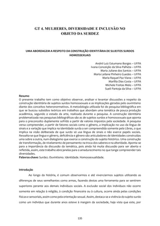 135
UMA ABORDAGEM A RESPEITO DA CONSTRUÇÃO IDENTITÁRIA DE SUJEITOS SURDOS
HOMOSSEXUAIS
André Luiz Estumano Borges – UFPA
Ivana Conceição da Silva Palheta – UFPA
Maria Juliane dos Santos – UFPA
Maria Leilane Pinheiro Guedes – UFPA
Maria Raquel Paz Viana – UFPA
Maríllia Dias Costa – UFPA
Michele Freitas Melo – UFPA
Sueli Pantoja da Silva – UFPA
Resumo
O presente trabalho tem como objetivo observar, analisar e levantar discussões a respeito da
construção identitária de sujeitos surdos homossexuais e as implicações geradas pelo ouvintismo
diante dos conceitos heteronormativos. A metodologia utilizada foi de pesquisa bibliográfica em
que se buscou subsídios teóricos em trabalhos que abordam uma temática de pouca produção
acadêmica, segundo o estado da arte, realizado durante a pesquisa. A construção identitária
problematizada nas pesquisas bibliográficas são as de sujeitos surdos e homossexuais que aponta
para o preconceito duplamente sofrido a partir de valores impostos pela sociedade. A pesquisa
versa compreender, a partir de fatores sociais como o gênero, a implicação no uso da língua de
sinais e a variação que implica na identidade surda a ser compreendida somente pela Libras, o que
implica na visão deliberada de que surdo só usa língua de sinais e não exerce papéis sociais.
Ressalta-se que língua e gênero, deficiência e gênero são articuladores de identidades construídas
uma sobre a outra, num dialogismo que exerce a construção do sujeito histórico. Uma construção
de transformação, de nivelamento de pensamento na troca dos saberes e na alteridade. Aponta-se
para a importância da discussão da temática, pois ainda há muita discussão para ser aberta e
refletida, assim, este trabalho abre janelas para o amadurecimento no que tange compreender tais
diversidades.
Palavras-chave: Surdez. Ouvintismo. Identidade. Homossexualidade.
Introdução
Ao longo da história, é comum observarmos e até vivenciarmos sujeitos utilizando as
diferenças de seus semelhantes como armas, fazendo destas uma ferramenta para se sentirem
superiores perante aos demais indivíduos sociais. A exclusão social dos indivíduos não ocorre
somente em relação à religião, à condição financeira ou à cultura, ocorre ainda pelas condições
físicase sensoriais, assim como pela orientação sexual. Assim, destaca-se a vivência do sujeito surdo
como um indivíduo que durante anos esteve à margem da sociedade, haja vista que este, por
GT 4. MULHERES, DIVERSIDADE E INCLUSÃO NO
OBJETO DA SURDEZ
 