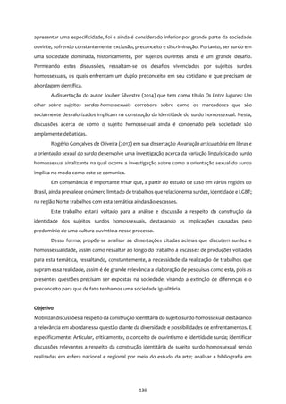 136
apresentar uma especificidade, foi e ainda é considerado inferior por grande parte da sociedade
ouvinte, sofrendo constantemente exclusão, preconceito e discriminação. Portanto, ser surdo em
uma sociedade dominada, historicamente, por sujeitos ouvintes ainda é um grande desafio.
Permeando estas discussões, ressaltam-se os desafios vivenciados por sujeitos surdos
homossexuais, os quais enfrentam um duplo preconceito em seu cotidiano e que precisam de
abordagem científica.
A dissertação do autor Jouber Silvestre (2014) que tem como título Os Entre lugares: Um
olhar sobre sujeitos surdos-homossexuais corrobora sobre como os marcadores que são
socialmente desvalorizados implicam na construção da identidade do surdo homossexual. Nesta,
discussões acerca de como o sujeito homossexual ainda é condenado pela sociedade são
amplamente debatidas.
Rogério Gonçalves de Oliveira (2017) em sua dissertação A variação articulatória em libras e
a orientação sexual do surdo desenvolve uma investigação acerca da variação linguística do surdo
homossexual sinalizante na qual ocorre a investigação sobre como a orientação sexual do surdo
implica no modo como este se comunica.
Em consonância, é importante frisar que, a partir do estudo de caso em várias regiões do
Brasil, ainda prevalece o número limitado de trabalhos que relacionem a surdez, identidade e LGBT;
na região Norte trabalhos com esta temática ainda são escassos.
Este trabalho estará voltado para a análise e discussão a respeito da construção da
identidade dos sujeitos surdos homossexuais, destacando as implicações causadas pelo
predomínio de uma cultura ouvintista nesse processo.
Dessa forma, propõe-se analisar as dissertações citadas acimas que discutem surdez e
homossexualidade, assim como ressaltar ao longo do trabalho a escassez de produções voltados
para esta temática, ressaltando, constantemente, a necessidade da realização de trabalhos que
supram essa realidade, assim é de grande relevância a elaboração de pesquisas como esta, pois as
presentes questões precisam ser expostas na sociedade, visando a extinção de diferenças e o
preconceito para que de fato tenhamos uma sociedade igualitária.
Objetivo
Mobilizar discussões a respeito da construção identitária do sujeito surdo homossexual destacando
a relevância em abordar essa questão diante da diversidade e possibilidades de enfrentamentos. E
especificamente: Articular, criticamente, o conceito de ouvintismo e identidade surda; identificar
discussões relevantes a respeito da construção identitária do sujeito surdo homossexual sendo
realizadas em esfera nacional e regional por meio do estudo da arte; analisar a bibliografia em
 