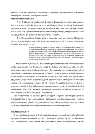 137
questão a fim de tecer consideraçõesno que tange a importância e transparência que uma pesquisa
deve seguir ao se referir a este objeto de pesquisa.
Procedimentos metodológicos
A fim de alcançar os propósitos da abordagem de pesquisa em questão vale ressaltar,
primeiramente, a motivação como ponto de partida para discutir a respeito da construção
identitária do sujeito surdo homossexual. Os sujeitos envolvidos na construção desse trabalho,
encontram-se direta e/ou indiretamente vinculados às lutas pela concepção, regularização e, acima
de tudo, prática no que diz respeito a assegurar direitos humanos.
O perfil metodológico desta pesquisa se caracteriza como uma pesquisa bibliográfica,
sendo a qual, de acordo com a definição de como Minayo (2001), diz criar novas questões em
relação ao que já foi produzido:
A pesquisa bibliográfica coloca frente a frente os desejos do pesquisador e os
autores envolvidos em seu horizonte de interesse. Esse esforço em discutir ideias
e pressupostos tem como lugar privilegiado de levantamento as bibliotecas os
centros especializados e arquivo. Nesse caso, trata-se de um confronto de
natureza teórica que não ocorre diretamente entre pesquisador e atores sociais
que estão vivenciando uma realidade peculiar dentro de um contexto histórico-
social. (MINAYO, 2001, p. 54)
Em conformidade, realizou-se a leitura da bibliografia pertinente sobre ouvintismo e cultura
surda, principalmente, e se direcionou a realizar o estado da arte objetivando obter um olhar
panorâmico a respeito dostrabalhos realizado sem esfera nacional e regional abordando a temática
e/ou pesquisas aproximadas. Uma investigação teórica na intenção de levantar conhecimentos já
construídos em outras pesquisas a fim de fortalecer nossos estudos acerca do tema proposto. Para
isto, fizemos uso das leituras de dois textos, sendo eles intitulados Os entre-lugares: um olhar sobre
sujeitos surdos-homossexuais de Jouber Silvestre (2014) e A variação articulatória em libras e a
orientação sexual do surdo: Estudo sobre captura de movimentos e percepção linguística de Rogério
Gonçalves de Oliveira (2017). Os textos referenciados, tratam-se de dissertações de mestrado, os
quais foram de grande contribuição para esta pesquisa.
Tais procedimentos são essenciais para a concepção de algumas considerações acerca da
temática abordada na atual conjuntura social e política, assim como os resultados desses trabalhos
nos levam a ponderar reflexões que possam enfatizar e corroborar com pressupostos que venham
a sustentar o interesse e valor da referida pesquisa para os sujeitos interessados.
Resultados e discussões
O marcador básico em que o surdo afirma a sua identidade é o uso da língua brasileira de sinais,
mas não podendo ser considerada como única capacidade na construção de sua identidade. Outro
viés é considerar que o surdo, também, tem suas diferenças entre si que se articulam e sinalizam
 