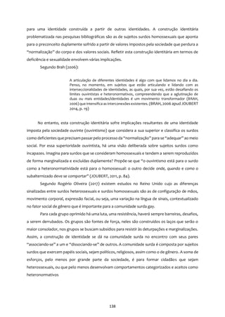 138
para uma identidade construída a partir de outras identidades. A construção identitária
problematizada nas pesquisas bibliográficas são as de sujeitos surdos homossexuais que aponta
para o preconceito duplamente sofrido a partir de valores impostos pela sociedade que perdura a
“normalização” do corpo e dos valores sociais. Refletir esta construção identitária em termos de
deficiência e sexualidade envolvem várias implicações.
Segundo Brah (2006):
A articulação de diferentes identidades é algo com que lidamos no dia a dia.
Penso, no momento, em sujeitos que estão articulando e lidando com as
interseccionalidades de identidades, as quais, por sua vez, estão desafiando os
limites ouvintistas e heteronormativos, compreendendo que a aglutinação de
duas ou mais entidades/identidades é um movimento transformador (BRAH,
2006) que intensifica as interconexões existentes. (BRAH, 2006 apud JOUBERT
2014, p. 19)
No entanto, esta construção identitária sofre implicações resultantes de uma identidade
imposta pela sociedade ouvinte (ouvintismo) que considera a sua superior e classifica os surdos
como deficientes que precisam passarpelo processo da “normalização”para se “adequar” ao meio
social. Por essa superioridade ouvintista, há uma visão deliberada sobre sujeitos surdos como
incapazes. Imagina para surdos que se consideram homossexuais e tendem a serem reproduzidos
de forma marginalizada e excluídas duplamente? Propõe-se que “o ouvintismo está para o surdo
como a heteronormatividade está para o homossexual: o outro decide onde, quando e como o
subalternizado deve se comportar” (JOUBERT, 2011, p. 84).
Segundo Rogério Oliveira (2017) existem estudos no Reino Unido cujo as diferenças
sinalizadas entre surdos heterossexuais e surdos homossexuais são as de configuração de mãos,
movimento corporal, expressão facial, ou seja, uma variação na língua de sinais, contextualizado
no fator social de gênero que é importante para a comunidade surda gay.
Para cada grupo oprimido há uma luta, uma resistência, haverá sempre barreiras, desafios,
a serem derrubados. Os grupos são fontes de força, neles são construídos os laços que serão o
maior consolador, nos grupos se buscam subsídios para resistir às deturpações e marginalizações.
Assim, a construção de identidade se dá na comunidade surda no encontro com seus pares
“associando-se” a um e “dissociando-se” de outros. A comunidade surda é composta por sujeitos
surdos que exercem papéis sociais, sejam políticos, religiosos, assim como o de gênero. A soma de
esforços, pelo menos por grande parte da sociedade, é para formar cidadãos que sejam
heterossexuais, ou que pelo menos desenvolvam comportamentos categorizados e aceitos como
heteronormativos
 