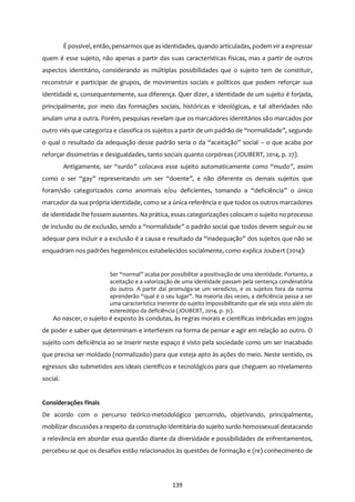 139
É possível, então, pensarmos que as identidades, quando articuladas, podem vir a expressar
quem é esse sujeito, não apenas a partir das suas características físicas, mas a partir de outros
aspectos identitário, considerando as múltiplas possibilidades que o sujeito tem de constituir,
reconstruir e participar de grupos, de movimentos sociais e políticos que podem reforçar sua
identidade e, consequentemente, sua diferença. Quer dizer, a identidade de um sujeito é forjada,
principalmente, por meio das formações sociais, históricas e ideológicas, e tal alteridades não
anulam uma a outra. Porém, pesquisas revelam que os marcadores identitários são marcados por
outro viés que categoriza e classifica os sujeitos a partir de um padrão de “normalidade”, segundo
o qual o resultado da adequação desse padrão seria o da “aceitação” social – o que acaba por
reforçar dissimetrias e desigualdades, tanto sociais quanto corpóreas (JOUBERT, 2014, p. 27).
Antigamente, ser “surdo” colocava esse sujeito automaticamente como “mudo”, assim
como o ser “gay” representando um ser “doente”, e não diferente os demais sujeitos que
foram/são categorizados como anormais e/ou deficientes, tomando a “deficiência” o único
marcador da sua própria identidade, como se a única referência e que todos os outros marcadores
de identidade lhe fossem ausentes. Na prática, essas categorizações colocam o sujeito no processo
de inclusão ou de exclusão, sendo a “normalidade” o padrão social que todos devem seguir ou se
adequar para incluir e a exclusão é a causa e resultado da “inadequação” dos sujeitos que não se
enquadram nos padrões hegemônicos estabelecidos socialmente, como explica Joubert (2014):
Ser “normal” acaba por possibilitar a positivação de uma identidade. Portanto, a
aceitação e a valorização de uma identidade passam pela sentença condenatória
do outro. A partir daí promulga-se um veredicto, e os sujeitos fora da norma
aprenderão “qual é o seu lugar”. Na maioria das vezes, a deficiência passa a ser
uma característica inerente do sujeito impossibilitando que ele seja visto além do
estereótipo da deficiência (JOUBERT, 2014, p. 31).
Ao nascer, o sujeito é exposto às condutas, às regras morais e científicas imbricadas em jogos
de poder e saber que determinam e interferem na forma de pensar e agir em relação ao outro. O
sujeito com deficiência ao se inserir neste espaço é visto pela sociedade como um ser inacabado
que precisa ser moldado (normalizado) para que esteja apto às ações do meio. Neste sentido, os
egressos são submetidos aos ideais científicos e tecnológicos para que cheguem ao nivelamento
social.
Considerações finais
De acordo com o percurso teórico-metodológico percorrido, objetivando, principalmente,
mobilizar discussõesa respeito da construção identitária do sujeito surdo homossexual destacando
a relevância em abordar essa questão diante da diversidade e possibilidades de enfrentamentos,
percebeu-se que os desafios estão relacionados às questões de formação e (re) conhecimento de
 