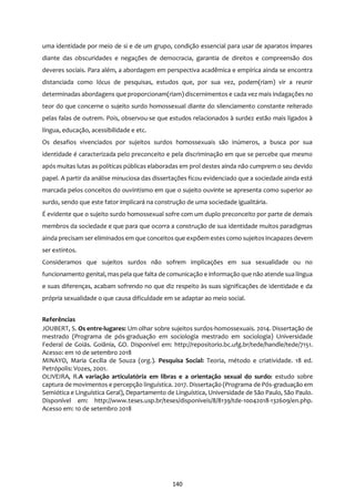 140
uma identidade por meio de si e de um grupo, condição essencial para usar de aparatos ímpares
diante das obscuridades e negações de democracia, garantia de direitos e compreensão dos
deveres sociais. Para além, a abordagem em perspectiva acadêmica e empírica ainda se encontra
distanciada como lócus de pesquisas, estudos que, por sua vez, podem(riam) vir a reunir
determinadas abordagens que proporcionam(riam) discernimentos e cada vez mais indagações no
teor do que concerne o sujeito surdo homossexual diante do silenciamento constante reiterado
pelas falas de outrem. Pois, observou-se que estudos relacionados à surdez estão mais ligados à
língua, educação, acessibilidade e etc.
Os desafios vivenciados por sujeitos surdos homossexuais são inúmeros, a busca por sua
identidade é caracterizada pelo preconceito e pela discriminação em que se percebe que mesmo
após muitas lutas as políticas públicas elaboradas em prol destes ainda não cumprem o seu devido
papel. A partir da análise minuciosa das dissertações ficou evidenciado que a sociedade ainda está
marcada pelos conceitos do ouvintismo em que o sujeito ouvinte se apresenta como superior ao
surdo, sendo que este fator implicará na construção de uma sociedade igualitária.
É evidente que o sujeito surdo homossexual sofre com um duplo preconceito por parte de demais
membros da sociedade e que para que ocorra a construção de sua identidade muitos paradigmas
ainda precisam ser eliminados em que conceitos que expõem estes como sujeitos incapazes devem
ser extintos.
Consideramos que sujeitos surdos não sofrem implicações em sua sexualidade ou no
funcionamento genital, maspela que falta de comunicação e informação que não atende sua língua
e suas diferenças, acabam sofrendo no que diz respeito às suas significações de identidade e da
própria sexualidade o que causa dificuldade em se adaptar ao meio social.
Referências
JOUBERT, S. Os entre-lugares: Um olhar sobre sujeitos surdos-homossexuais. 2014. Dissertação de
mestrado (Programa de pós-graduação em sociologia mestrado em sociologia) Universidade
Federal de Goiás. Goiânia, GO. Disponível em: http://repositorio.bc.ufg.br/tede/handle/tede/7151.
Acesso: em 10 de setembro 2018
MINAYO, Maria Cecília de Souza (org.). Pesquisa Social: Teoria, método e criatividade. 18 ed.
Petrópolis: Vozes, 2001.
OLIVEIRA, R.A variação articulatória em libras e a orientação sexual do surdo: estudo sobre
captura de movimentos e percepção linguística. 2017. Dissertação (Programa de Pós-graduação em
Semiótica e Linguística Geral), Departamento de Linguística, Universidade de São Paulo, São Paulo.
Disponível em: http://www.teses.usp.br/teses/disponiveis/8/8139/tde-10042018-132609/en.php.
Acesso em: 10 de setembro 2018
 