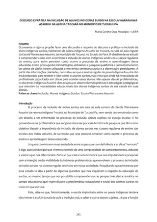 141
DISCURSO E PRÁTICA NA INCLUSÃO DE ALUNOS INDIGENAS SURDO NA ESCOLA WARARAAWA
ASSURINI NA ALDEIA TROCARÁ NO MUNICÍPIO DE TUCURUI-PÁ
Maria Gorete Cruz Procópio – UEPA
Resumo
O presente artigo se propõe fazer uma discussão a respeito do discurso e prática na inclusão de
aluno indígenas surdos, habitantes da Aldeia indígena Assurini do Trocará, na sala de aula regular
da Escola Wararaawa Assurini, do município de Tucuruí, no Estado do Pará. O objetivo desse estudo
é compreender como vem ocorrendo a inclusão de alunos indígenas surdos nas classes regulares
de ensino, para assim perceber como ocorre o processo de ensino e aprendizagem desse
educando. Como pressuposto metodológico, utilizamos a pesquisa qualitativa e como instrumento
de coleta de dados foram utilizados a entrevista semiestruturada e a observação participante. A
partir das informações coletadas, constatou-se que o ensino regular do povo indígena Assurini não
está preparado para receber e lidar como os alunos surdos, haja vista que ainda há necessidade de
profissionais capacitados em Libras para atender esses alunos. Mas apesar dessas problemáticas,
os docentes indígenas Assurini vêm aos poucos desenvolvendo práticas e estratégias pedagógicas
que atendam às necessidades educacionais dos alunos indígenas surdos de sua escola em suas
aldeias.
Palavras chave: Inclusão. Alunos indígenas Surdos. Escola Wararaawa Assurini.
Introdução
O processo de inclusão de índios surdos em sala de aula comum da Escola Wararaawa
Assurini da reserva indígena Trocará, no Município de Tucurui-Pa, vem sendo testemunhado como
um desafio a ser enfrentado no processo de inclusão desses sujeitos no espaço escolar. E foi
pensando nessa problemática que surgiu o interesse por essa temática de pesquisa que têm como
objetivo discutir a importância da inclusão de alunos surdos nas classes regulares de ensino das
escolas dos índios Assurini, de tal modo que seja possível perceber como ocorre o processo de
ensino e aprendizagem desse educando.
Já que o convívio em nossa sociedade entre as pessoas com deficiência e as ditas “normais”
é algo questionável porque vivemos no meio de uma complexidade de comportamentos, atitudes
e valores que nos diferenciam. Por isso que essa é uma temática que nos impulsionam a pesquisar
com a intenção de dar visibilidade às inúmeras problemáticas que envolvem o processo de inclusão
de índios surdos no sistema regular de ensino em nossa sociedade. Ressaltando que o interesse por
esse estudo se deu a partir de algumas questões que nos inquietam a respeito da educação de
surdos, ao mesmo tempo que nos possibilita compreender outras perspectivas desta temática no
campo educacional que visam discutir a problemática educacional e social dos sujeitos surdos no
meio em que ele vive.
Pois, sabe-se que, historicamente, a escola implantada entre os povos indígenas tentava
discriminar e excluir da sala de aula a tradição oral, o saber e a arte desses sujeitos. Já que a função
 