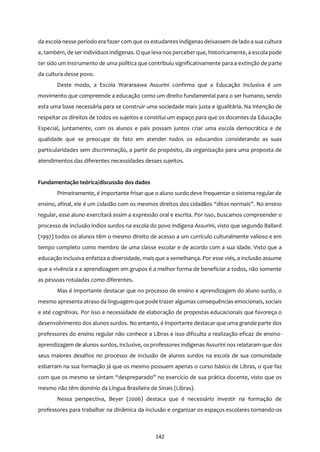 142
da escola nesse período era fazer com que os estudantes indígenas deixassem de lado a sua cultura
e, também, de ser indivíduos indígenas. O que leva nos perceberque, historicamente, a escola pode
ter sido um instrumento de uma política que contribuiu significativamente para a extinção de parte
da cultura desse povo.
Deste modo, a Escola Wararaawa Assurini confirma que a Educação Inclusiva é um
movimento que compreende a educação como um direito fundamental para o ser humano, sendo
esta uma base necessária para se construir uma sociedade mais justa e igualitária. Na intenção de
respeitar os direitos de todos os sujeitos e constitui um espaço para que os docentes da Educação
Especial, juntamente, com os alunos e pais possam juntos criar uma escola democrática e de
qualidade que se preocupe de fato em atender todos os educandos considerando as suas
particularidades sem discriminação, a partir do propósito, da organização para uma proposta de
atendimentos das diferentes necessidades desses sujeitos.
Fundamentação teórica/discussão dos dados
Primeiramente, é importante frisar que o aluno surdo deve frequentar o sistema regular de
ensino, afinal, ele é um cidadão com os mesmos direitos dos cidadãos “ditos normais”. No ensino
regular, esse aluno exercitará assim a expressão oral e escrita. Por isso, buscamos compreender o
processo de inclusão índios surdos na escola do povo indígena Assurini, visto que segundo Ballard
(1997) todos os alunos têm o mesmo direito de acesso a um currículo culturalmente valioso e em
tempo completo como membro de uma classe escolar e de acordo com a sua idade. Visto que a
educação inclusiva enfatiza a diversidade, mais que a semelhança. Por esse viés, a inclusão assume
que a vivência e a aprendizagem em grupos é a melhor forma de beneficiar a todos, não somente
as pessoas rotuladas como diferentes.
Mas é importante destacar que no processo de ensino e aprendizagem do aluno surdo, o
mesmo apresenta atraso da linguagem que pode trazer algumas consequências emocionais, sociais
e até cognitivas. Por isso a necessidade de elaboração de propostas educacionais que favoreça o
desenvolvimento dos alunos surdos. No entanto, é importante destacar que uma grande parte dos
professores do ensino regular não conhece a Libras e isso dificulta a realização eficaz de ensino-
aprendizagem de alunos surdos, inclusive, os professores indígenas Assurini nos relataram que dos
seus maiores desafios no processo de inclusão de alunos surdos na escola de sua comunidade
esbarram na sua formação já que os mesmo possuem apenas o curso básico de Libras, o que faz
com que os mesmo se sintam “despreparado” no exercício de sua prática docente, visto que os
mesmo não têm domínio da Língua Brasileira de Sinais (Libras).
Nessa perspectiva, Beyer (2006) destaca que é necessário investir na formação de
professores para trabalhar na dinâmica da inclusão e organizar os espaços escolares tornando-os
 
