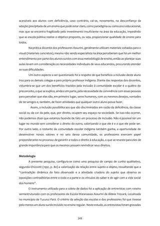 143
acessíveis aos alunos com deficiência, caso contrário, cai-se, novamente, na desconfiança da
adoção precipitada de um ensino que pode estar claro, como paradigma ou como eixo educacional,
mas que se encontra fragilizado pelo investimento insuficiente na área da educação, impedindo
que as escola pública realize o objetivo proposto, ou seja, proporcionar qualidade de ensino para
todos.
Na prática docente dos professores Assurini, geralmente utilizam materiais voltados para o
visual (materiais concretos), mesmo não sendo especialista na área perceberam que há um melhor
entendimento por parte dosalunos surdoscom essametodologia de ensino, então ao planejar suas
aulas levam em consideração as necessidades individuais de seus educandos, procurando atender
as suas dificuldades.
Um outro aspecto a ser questionado foi a respeito de que benefício a inclusão deste aluno
traz para os demais colegas e para próprio professor indígena. Diante das respostas dos docentes,
vislumbra-se que um dos benefícios trazidos pela inclusão à comunidade escolar é a quebra do
preconceito, o que se explica, ainda e em parte, pela necessidade de convivência com essaspessoas
para perceber que elas são, em primeiro lugar, seres humanos, com os mesmos desejos, vontades
de ter amigos e, também, de fazer atividades que qualquer outro aluno possa fazer.
Assim, a inclusão possibilita aos que são discriminados em razão da deficiência, da classe
social ou da cor da pele, que, por direito, ocupem seu espaço na sociedade. Se isso não ocorrer,
não podemos dizer que estamos fazendo de fato um processo de inclusão. Não é possível ter um
lugar no mundo sem considerar o direito do outro, valorizando o que ele é e o que ele pode ser.
Por outro lado, o restante da comunidade escolar indígena também ganha, a oportunidade de
desenvolver novos valores e no seio dessa comunidade, os professores exercem papel
preponderante no processo de garantir a todos o direito à educação, o que se reveste para eles de
grande importância para que os mesmos possam reivindicar seus direitos.
Metodologia
A presente pesquisa, configura-se como uma pesquisa de campo de cunho qualitativo,
segundo Chizzotti (1991, p. 80) a valorização da relação entre sujeito e objeto, ressaltando que a
“contradição dinâmica do fato observado e a atividade criadora do sujeito que observa as
oposições contraditórias entre o todo e a parte e os vínculos do saber e do agir com a vida social
dos homens”.
O instrumento utilizado para a coleta de dados foi a aplicação de entrevistas com roteiro
semiestruturado com os professores da Escola Wararaawa Assurini da Aldeia Trocará, Localizada
no município de Tucurui Pará. O critério da seleção das escolas e dos professores foi que tivesse
pelo menosum aluno surdo incluído no ensino regular. Neste estudo, asentrevistasforam gravadas
 