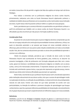 144
em áudio e transcritas a fim de permitir o registro das falas dos sujeitos em tempo real e de forma
fidedigna.
Para realizar a entrevista com os professores indígenas de alunos surdos Assurini,
primeiramente, realizamos uma visita na Escola Wararaawa Assurini objetivando conhecer a
realidade do trabalho dessesprofissionais com osestudantes surdos matriculados nessa instituição
de ensino. A partir dessa visita foi possível conhecer melhor os sujeitos de nossa pesquisa.
Assim, percebemos que a conversa informal e os questionários nos permitiram conhecer o
perfil do profissional que trabalha com os alunos surdos da Escola Wararaawa Assurini e as
dificuldades que eles encontram por não possuir a formação acadêmica na área.
Considerações finais
Ao pensar em uma escola inclusiva para os povos indígenas devemos compreender que ela
deva ser um espaço educativo de construção de personalidades humanas autônomas, críticas, nos
quais os educandos aprendam a ser pessoas que busque em nossa sociedade valorizar as
diferenças, pela convivência com seus pares e pelas relações estabelecidas com toda a comunidade
escolar. Pois, são nos contextos educacionais que todos os alunos têm possibilidade de aprender a
conviver com a diferença.
Diante da pesquisa realizada, percebe-se que a inclusão do aluno surdo na Escola
Wararaawa Assurini está acontecendo de forma gradativa, pois, revelou-se, no decorrer da
presente investigação, a falta de professores com formação adequada para lidar com o aluno
surdo, apesar do interesse e sensibilidade dos professores indígenas no trabalho com os alunos
surdos, como já foi mencionado anteriormente. É importante destacar que entre os Assurini a
inclusão está caminhando a passos lentos, o que para eles representa um grande avanço, mesmo
sabendo que ainda existe inúmeras dificuldades que precisam ser superadas.
Deste modo, recomenda-se que o professor Assurini possa nutrir uma elevada expectativa
pelas realizações educacionais de seus alunos surdos, visto que o sucesso da aprendizagem reside
na exploração de talentos, na utilização de possibilidades, no desenvolvimento das predisposições
naturais de cada aluno. Ensinar uma classe em que todos aprendam de acordo com suas
particularidades, na intenção de reafirmar e promover situações de aprendizagem que busque
conhecimentos cujos fios expressem diferentes possibilidades de interpretação e de entendimento
de um grupo de pessoas que atuam cooperativamente em diferentes espaços em nossa sociedade.
Referências
ANDRADE, Lucia M. M. de. O Corpo e o Cosmos: relações de gênero e o sobrenatural entre os
Asuriní do Tocantins. Dissertação de mestrado no programa de Pós-Graduação em Antropologia
 