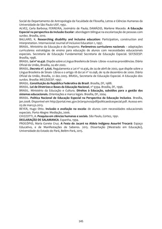 145
Social do Departamento de Antropologia da Faculdade de Filosofia, Letras e Ciências Humanas da
Universidade de São Paulo-USP, 1992.
ALVEZ, Carla Barbosa; FERREIRA, Josimário de Paula; DAMÁZIO, Marlene Macedo. A Educação
Especial na perspectiva da Inclusão Escolar: abordagem bilíngue na escolarização de pessoas com
surdez. Brasília, 2010.
BALLARD, K. Researching disability and inclusive education: Participation, construction and
interpretation. Internacional Journal of inclusive Education 1, 1997.
BRASIL. Ministério da Educação e do Desporto. Parâmetros curriculares nacionais – adaptações
curriculares: estratégias de ensino para educação de alunos com necessidades educacionais
especiais. Secretaria de Educação Fundamental/ Secretaria de Educação Especial. SEF/SEESP:
Brasília, 1998.
BRASIL. Lei nº 10.436. Dispõe sobre a Língua Brasileira de Sinais- Libras- e outrasprovidências. Diário
Oficial da União, Brasília, 24 abr.2002.
BRASIL. Decreto nº. 5.626. Regulamenta a Lei nº 10.436, de 24 de abril de 2002, que dispõe sobre a
Língua Brasileira de Sinais- Libras e o artigo 18 da Lei nº 10.098, de 19 de dezembro de 2000. Diário
Oficial da União, Brasília, 22 dez.2005. BRASIL, Secretaria de Educação Especial. A Educação dos
surdos. Brasília: MEC/SEESP. 1997.
BRASIL. Constituição da República Federativa do Brasil. Brasília, DF, 1988.
BRASIL. Lei de Diretrizes e Bases da Educação Nacional, nº 9394. Brasília, DF, 1996.
BRASIL. Ministério da Educação e Cultura. Direitos à Educação, subsídios para a gestão dos
sistemas educacionais. Orientações e marco legais. Brasília, DF, 2004.
BRASIL. Política Nacional de Educação Especial na Perspectiva da Educação Inclusiva. Brasília,
jan.2008. Disponível em http://portal.mec.gov.br/arquivos/pdf/politicaedcespecial.pdf. Acesso em:
03 de marcço.2013.
BEYER, Hugo Otto. Inclusão e avaliação na escola: de alunos com necessidades educacionais
especiais. Porto Alegre: Mediação, 2006.
CHIZZOTTI, A. Pesquisa em ciências humanas e sociais. São Paulo, Cortez, 1991.
DECLARAÇÃO DE SALAMANCA. Espanha, 1994.
PROCÓPIO, Maria Gorete Cruz. A Festa do Jacaré na Aldeia Indígena Assurini Trocará: Espaço
Educativo, e de Manifestações de Saberes. 2015. Dissertação (Mestrado em Educação),
Universidade do Estado do Pará, Belém-Pará, 2015.
 