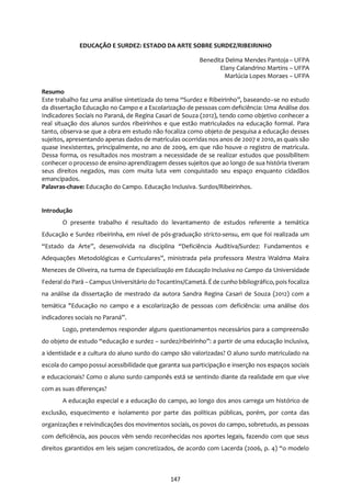 147
EDUCAÇÃO E SURDEZ: ESTADO DA ARTE SOBRE SURDEZ/RIBEIRINHO
Benedita Delma Mendes Pantoja – UFPA
Elany Calandrino Martins – UFPA
Marlúcia Lopes Moraes – UFPA
Resumo
Este trabalho faz uma análise sintetizada do tema “Surdez e Ribeirinho”, baseando–se no estudo
da dissertação Educação no Campo e a Escolarização de pessoas com deficiência: Uma Análise dos
Indicadores Sociais no Paraná, de Regina Casari de Souza (2012), tendo como objetivo conhecer a
real situação dos alunos surdos ribeirinhos e que estão matriculados na educação formal. Para
tanto, observa-se que a obra em estudo não focaliza como objeto de pesquisa a educação desses
sujeitos, apresentando apenas dados de matrículas ocorridas nos anos de 2007 e 2010, as quais são
quase inexistentes, principalmente, no ano de 2009, em que não houve o registro de matricula.
Dessa forma, os resultados nos mostram a necessidade de se realizar estudos que possibilitem
conhecer o processo de ensino-aprendizagem desses sujeitos que ao longo de sua história tiveram
seus direitos negados, mas com muita luta vem conquistado seu espaço enquanto cidadãos
emancipados.
Palavras-chave: Educação do Campo. Educação Inclusiva. Surdos/Ribeirinhos.
Introdução
O presente trabalho é resultado do levantamento de estudos referente a temática
Educação e Surdez ribeirinha, em nível de pós-graduação stricto-sensu, em que foi realizada um
“Estado da Arte”, desenvolvida na disciplina “Deficiência Auditiva/Surdez: Fundamentos e
Adequações Metodológicas e Curriculares”, ministrada pela professora Mestra Waldma Maíra
Menezes de Oliveira, na turma de Especialização em Educação Inclusiva no Campo da Universidade
Federal do Pará – CampusUniversitário do Tocantins/Cametá. É de cunho bibliográfico, poisfocaliza
na análise da dissertação de mestrado da autora Sandra Regina Casari de Souza (2012) com a
temática "Educação no campo e a escolarização de pessoas com deficiência: uma análise dos
indicadores sociais no Paraná”.
Logo, pretendemos responder alguns questionamentos necessários para a compreensão
do objeto de estudo “educação e surdez – surdez/ribeirinho”: a partir de uma educação inclusiva,
a identidade e a cultura do aluno surdo do campo são valorizadas? O aluno surdo matriculado na
escola do campo possui acessibilidade que garanta sua participação e inserção nos espaços sociais
e educacionais? Como o aluno surdo camponês está se sentindo diante da realidade em que vive
com as suas diferenças?
A educação especial e a educação do campo, ao longo dos anos carrega um histórico de
exclusão, esquecimento e isolamento por parte das políticas públicas, porém, por conta das
organizações e reivindicações dos movimentos sociais, os povos do campo, sobretudo, as pessoas
com deficiência, aos poucos vêm sendo reconhecidas nos aportes legais, fazendo com que seus
direitos garantidos em leis sejam concretizados, de acordo com Lacerda (2006, p. 4) “o modelo
 