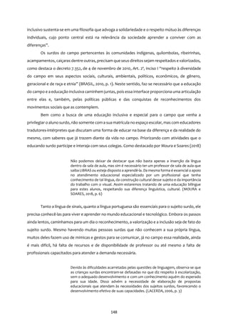 148
inclusivo sustenta-se em uma filosofia que advoga a solidariedade e o respeito mútuo às diferenças
individuais, cujo ponto central está na relevância da sociedade aprender a conviver com as
diferenças”.
Os surdos do campo pertencentes às comunidades indígenas, quilombolas, ribeirinhas,
acampamentos, caiçaras dentre outras, precisam que seus direitossejam respeitados e valorizados,
como destaca o decreto 7.352, de 4 de novembro de 2010, Art. 2º, inciso I “respeito à diversidade
do campo em seus aspectos sociais, culturais, ambientais, políticos, econômicos, de gênero,
geracional e de raça e etnia” (BRASIL, 2010, p. 1). Neste sentido, faz-se necessário que a educação
do campo e a educação inclusiva caminhem juntas, pois essa interface proporciona uma articulação
entre elas e, também, pelas políticas públicas e das conquistas de reconhecimentos dos
movimentos sociais que as contemplem.
Bem como a busca de uma educação inclusiva e especial para o campo que venha a
privilegiar o aluno surdo, não somente com a sua matrícula no espaço escolar, mas com educadores
tradutores-intérpretes que discutam uma forma de educar na base da diferença e da realidade do
mesmo, com saberes que já trazem diante da vida no campo. Priorizando com atividades que o
educando surdo participe e interaja com seus colegas. Como destacado por Moura e Soares (2018)
Não podemos deixar de destacar que não basta apenas a inserção da língua
dentro da sala de aula, mas sim é necessário ter um professor de sala de aula que
saiba LIBRAS ou esteja disposto a aprendê-la. Da mesma forma é essencial o apoio
no atendimento educacional especializado por um profissional que tenha
conhecimento de tal língua, da construção cultural desse sujeito e da importância
do trabalho com o visual. Assim estaremos tratando de uma educação bilíngue
para estes alunos, respeitando sua diferença linguística, cultural. (MOURA e
SOARES, 2018, p. 6)
Tanto a língua de sinais, quanto a língua portuguesa são essenciais para o sujeito surdo, ele
precisa conhecê-las para viver e aprender no mundo educacional e tecnológico. Embora os passos
ainda lentos, caminhamos para um dia o reconhecimento, a valorização e a inclusão seja de fato do
sujeito surdo. Mesmo havendo muitas pessoas surdas que não conhecem a sua própria língua,
muitos deles fazem uso de mimicas e gestos para se comunicar, já no campo essa realidade, ainda
é mais difícil, há falta de recursos e de disponibilidade de professor ou até mesmo a falta de
profissionais capacitados para atender a demanda necessária.
Devido às dificuldades acarretadas pelas questões de linguagem, observa-se que
as crianças surdas encontram-se defasadas no que diz respeito à escolarização,
sem o adequado desenvolvimento e com um conhecimento aquém do esperado
para sua idade. Disso advém a necessidade de elaboração de propostas
educacionais que atendam às necessidades dos sujeitos surdos, favorecendo o
desenvolvimento efetivo de suas capacidades. (LACERDA, 2006, p. 3)
 